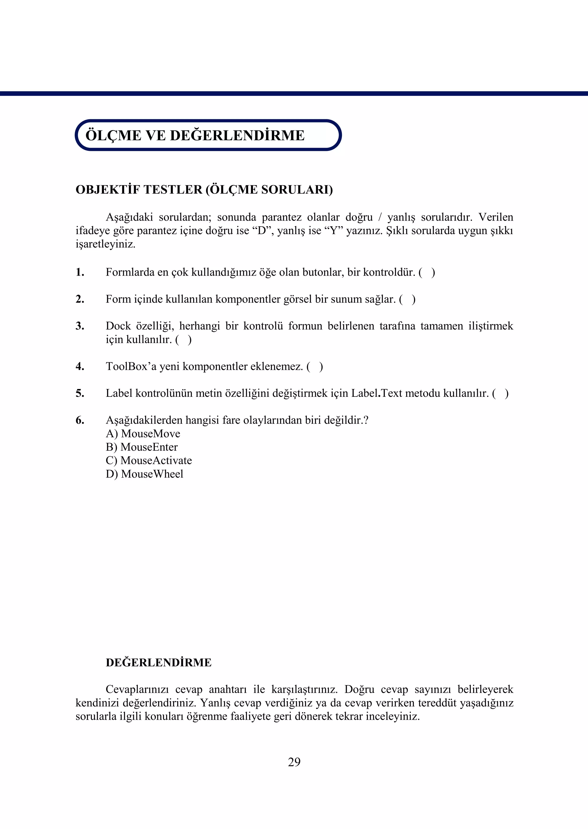 ÖLÇME VE DEĞERLENDİRME
ÖLÇME VE DEĞERLENDİRME


OBJEKTİF TESTLER (ÖLÇME SORULARI)

       Aşağıdaki sorulardan; sonunda parantez olanlar doğru / yanlış sorularıdır. Verilen
ifadeye göre parantez içine doğru ise “D”, yanlış ise “Y” yazınız. Şıklı sorularda uygun şıkkı
işaretleyiniz.

1.    Formlarda en çok kullandığımız öğe olan butonlar, bir kontroldür. ( )

2.    Form içinde kullanılan komponentler görsel bir sunum sağlar. ( )

3.    Dock özelliği, herhangi bir kontrolü formun belirlenen tarafına tamamen iliştirmek
      için kullanılır. ( )

4.    ToolBox’a yeni komponentler eklenemez. ( )

5.    Label kontrolünün metin özelliğini değiştirmek için Label.Text metodu kullanılır. ( )

6.    Aşağıdakilerden hangisi fare olaylarından biri değildir.?
      A) MouseMove
      B) MouseEnter
      C) MouseActivate
      D) MouseWheel




      DEĞERLENDİRME

      Cevaplarınızı cevap anahtarı ile karşılaştırınız. Doğru cevap sayınızı belirleyerek
kendinizi değerlendiriniz. Yanlış cevap verdiğiniz ya da cevap verirken tereddüt yaşadığınız
sorularla ilgili konuları öğrenme faaliyete geri dönerek tekrar inceleyiniz.


                                             29
 