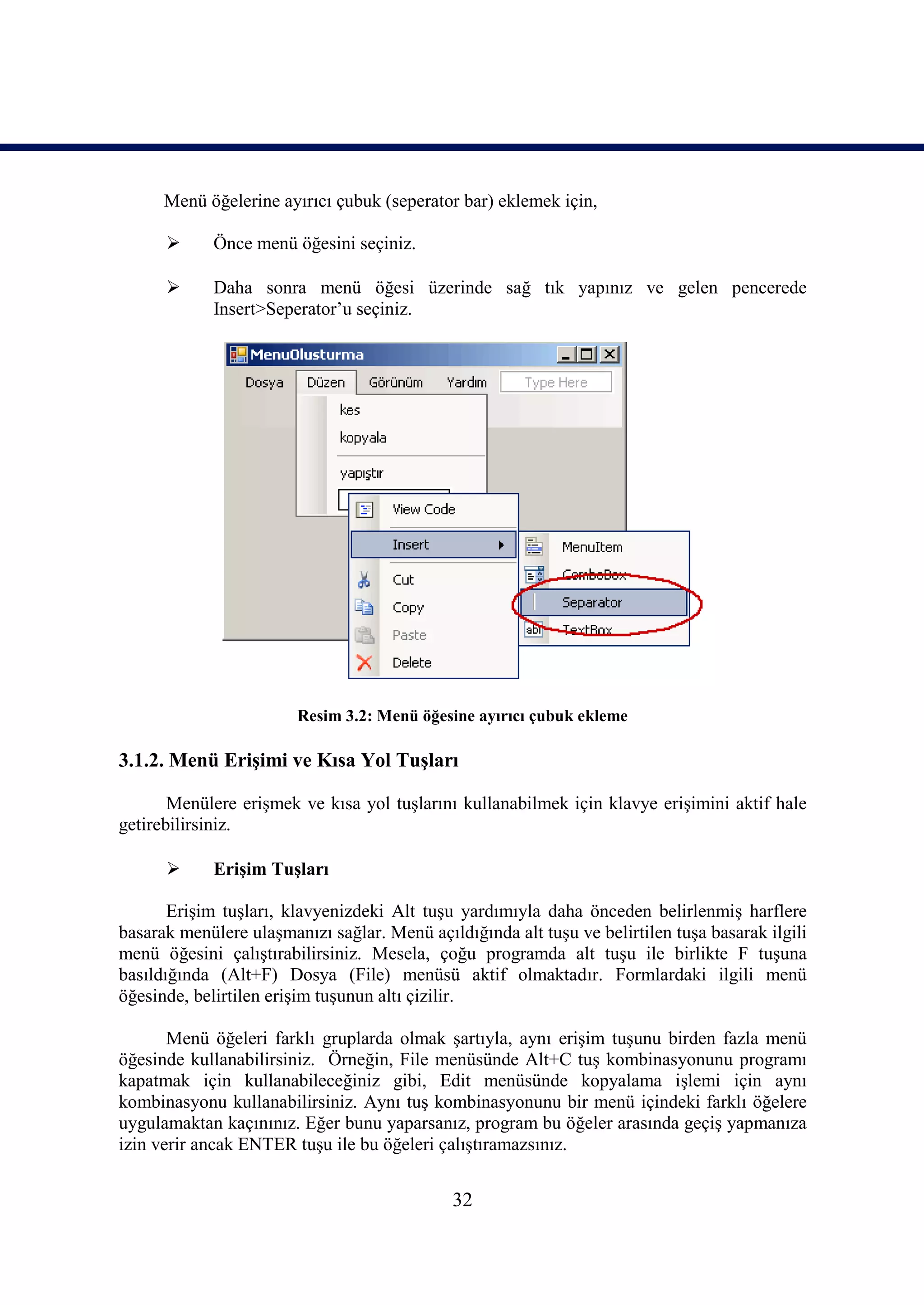 Menü öğelerine ayırıcı çubuk (seperator bar) eklemek için,

            Önce menü öğesini seçiniz.

            Daha sonra menü öğesi üzerinde sağ tık yapınız ve gelen pencerede
             Insert>Seperator’u seçiniz.




                        Resim 3.2: Menü öğesine ayırıcı çubuk ekleme

3.1.2. Menü Erişimi ve Kısa Yol Tuşları

       Menülere erişmek ve kısa yol tuşlarını kullanabilmek için klavye erişimini aktif hale
getirebilirsiniz.

            Erişim Tuşları

       Erişim tuşları, klavyenizdeki Alt tuşu yardımıyla daha önceden belirlenmiş harflere
basarak menülere ulaşmanızı sağlar. Menü açıldığında alt tuşu ve belirtilen tuşa basarak ilgili
menü öğesini çalıştırabilirsiniz. Mesela, çoğu programda alt tuşu ile birlikte F tuşuna
basıldığında (Alt+F) Dosya (File) menüsü aktif olmaktadır. Formlardaki ilgili menü
öğesinde, belirtilen erişim tuşunun altı çizilir.

       Menü öğeleri farklı gruplarda olmak şartıyla, aynı erişim tuşunu birden fazla menü
öğesinde kullanabilirsiniz. Örneğin, File menüsünde Alt+C tuş kombinasyonunu programı
kapatmak için kullanabileceğiniz gibi, Edit menüsünde kopyalama işlemi için aynı
kombinasyonu kullanabilirsiniz. Aynı tuş kombinasyonunu bir menü içindeki farklı öğelere
uygulamaktan kaçınınız. Eğer bunu yaparsanız, program bu öğeler arasında geçiş yapmanıza
izin verir ancak ENTER tuşu ile bu öğeleri çalıştıramazsınız.


                                              32
 