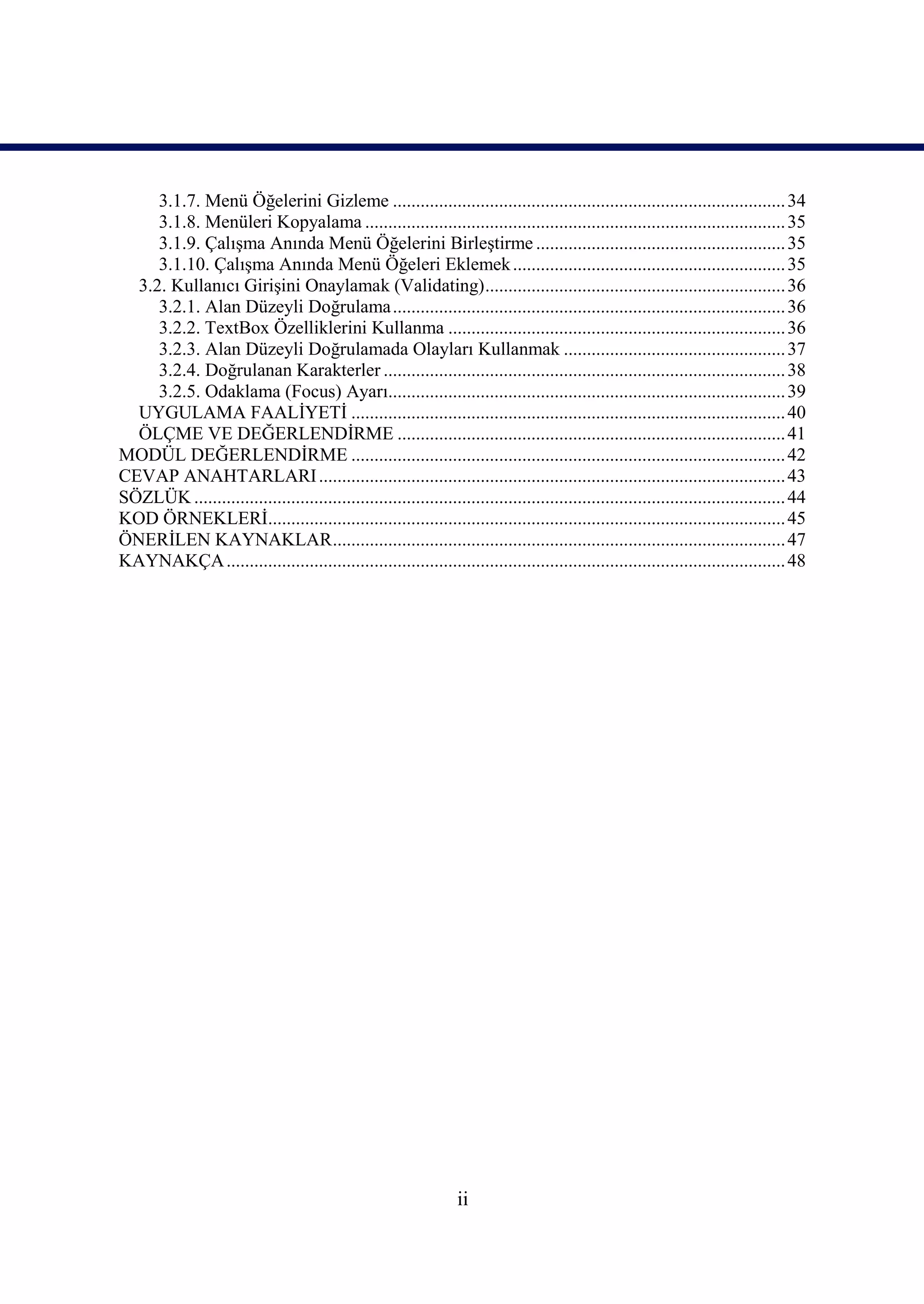 3.1.7. Menü Öğelerini Gizleme ..................................................................................... 34
     3.1.8. Menüleri Kopyalama ........................................................................................... 35
     3.1.9. Çalışma Anında Menü Öğelerini Birleştirme ...................................................... 35
     3.1.10. Çalışma Anında Menü Öğeleri Eklemek ........................................................... 35
  3.2. Kullanıcı Girişini Onaylamak (Validating)................................................................. 36
     3.2.1. Alan Düzeyli Doğrulama ..................................................................................... 36
     3.2.2. TextBox Özelliklerini Kullanma ......................................................................... 36
     3.2.3. Alan Düzeyli Doğrulamada Olayları Kullanmak ................................................ 37
     3.2.4. Doğrulanan Karakterler ....................................................................................... 38
     3.2.5. Odaklama (Focus) Ayarı...................................................................................... 39
  UYGULAMA FAALİYETİ .............................................................................................. 40
  ÖLÇME VE DEĞERLENDİRME .................................................................................... 41
MODÜL DEĞERLENDİRME .............................................................................................. 42
CEVAP ANAHTARLARI ..................................................................................................... 43
SÖZLÜK ................................................................................................................................ 44
KOD ÖRNEKLERİ................................................................................................................ 45
ÖNERİLEN KAYNAKLAR.................................................................................................. 47
KAYNAKÇA ......................................................................................................................... 48




                                                                   ii
 