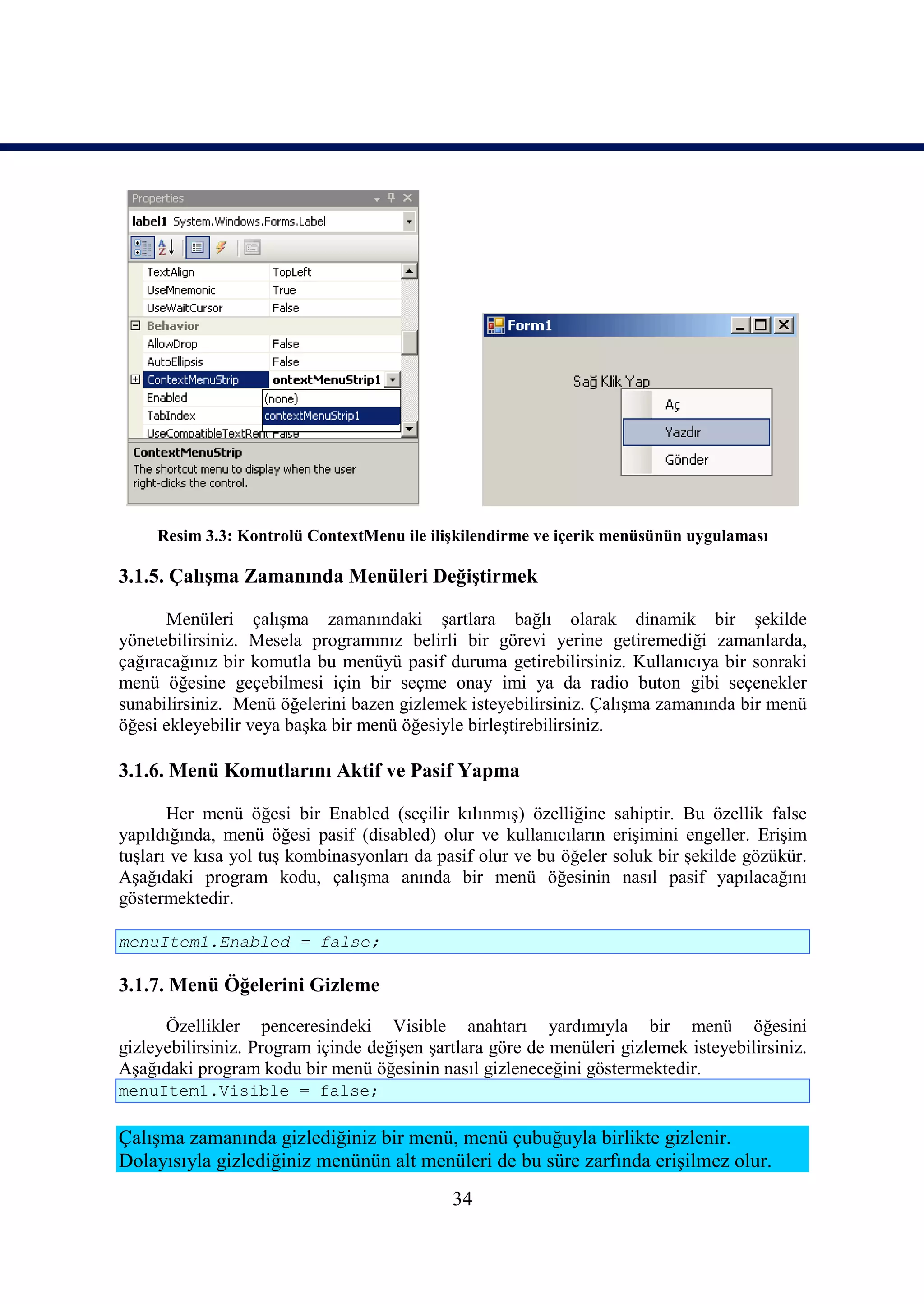 Resim 3.3: Kontrolü ContextMenu ile ilişkilendirme ve içerik menüsünün uygulaması

3.1.5. Çalışma Zamanında Menüleri Değiştirmek

      Menüleri çalışma zamanındaki şartlara bağlı olarak dinamik bir şekilde
yönetebilirsiniz. Mesela programınız belirli bir görevi yerine getiremediği zamanlarda,
çağıracağınız bir komutla bu menüyü pasif duruma getirebilirsiniz. Kullanıcıya bir sonraki
menü öğesine geçebilmesi için bir seçme onay imi ya da radio buton gibi seçenekler
sunabilirsiniz. Menü öğelerini bazen gizlemek isteyebilirsiniz. Çalışma zamanında bir menü
öğesi ekleyebilir veya başka bir menü öğesiyle birleştirebilirsiniz.

3.1.6. Menü Komutlarını Aktif ve Pasif Yapma

       Her menü öğesi bir Enabled (seçilir kılınmış) özelliğine sahiptir. Bu özellik false
yapıldığında, menü öğesi pasif (disabled) olur ve kullanıcıların erişimini engeller. Erişim
tuşları ve kısa yol tuş kombinasyonları da pasif olur ve bu öğeler soluk bir şekilde gözükür.
Aşağıdaki program kodu, çalışma anında bir menü öğesinin nasıl pasif yapılacağını
göstermektedir.

menuItem1.Enabled = false;

3.1.7. Menü Öğelerini Gizleme

      Özellikler penceresindeki Visible anahtarı yardımıyla bir menü öğesini
gizleyebilirsiniz. Program içinde değişen şartlara göre de menüleri gizlemek isteyebilirsiniz.
Aşağıdaki program kodu bir menü öğesinin nasıl gizleneceğini göstermektedir.
menuItem1.Visible = false;

Çalışma zamanında gizlediğiniz bir menü, menü çubuğuyla birlikte gizlenir.
Dolayısıyla gizlediğiniz menünün alt menüleri de bu süre zarfında erişilmez olur.
                                             34
 
