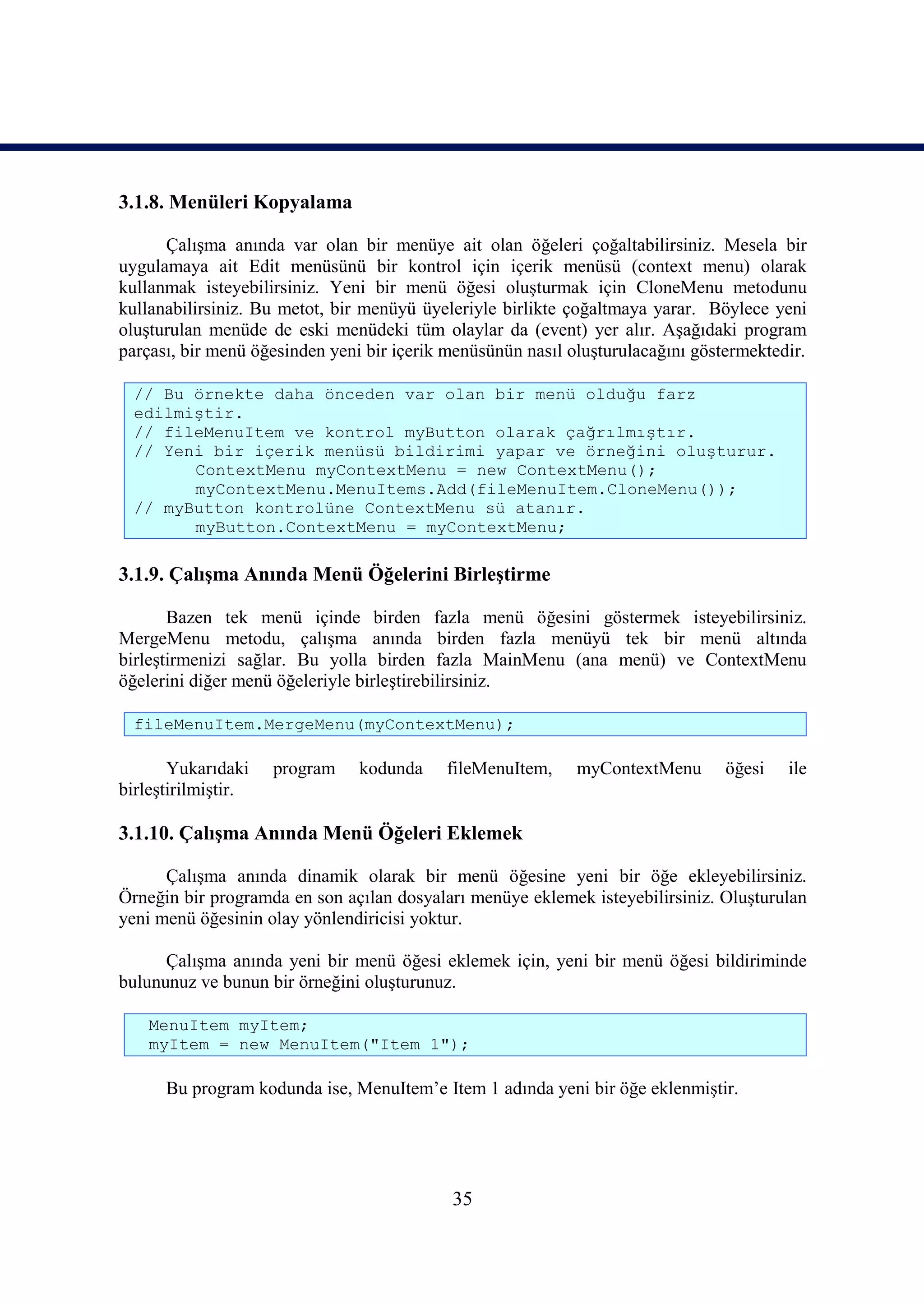 3.1.8. Menüleri Kopyalama

      Çalışma anında var olan bir menüye ait olan öğeleri çoğaltabilirsiniz. Mesela bir
uygulamaya ait Edit menüsünü bir kontrol için içerik menüsü (context menu) olarak
kullanmak isteyebilirsiniz. Yeni bir menü öğesi oluşturmak için CloneMenu metodunu
kullanabilirsiniz. Bu metot, bir menüyü üyeleriyle birlikte çoğaltmaya yarar. Böylece yeni
oluşturulan menüde de eski menüdeki tüm olaylar da (event) yer alır. Aşağıdaki program
parçası, bir menü öğesinden yeni bir içerik menüsünün nasıl oluşturulacağını göstermektedir.

  // Bu örnekte daha önceden var olan bir menü olduğu farz
  edilmiştir.
  // fileMenuItem ve kontrol myButton olarak çağrılmıştır.
  // Yeni bir içerik menüsü bildirimi yapar ve örneğini oluşturur.
        ContextMenu myContextMenu = new ContextMenu();
        myContextMenu.MenuItems.Add(fileMenuItem.CloneMenu());
  // myButton kontrolüne ContextMenu sü atanır.
        myButton.ContextMenu = myContextMenu;

3.1.9. Çalışma Anında Menü Öğelerini Birleştirme

       Bazen tek menü içinde birden fazla menü öğesini göstermek isteyebilirsiniz.
MergeMenu metodu, çalışma anında birden fazla menüyü tek bir menü altında
birleştirmenizi sağlar. Bu yolla birden fazla MainMenu (ana menü) ve ContextMenu
öğelerini diğer menü öğeleriyle birleştirebilirsiniz.

  fileMenuItem.MergeMenu(myContextMenu);

       Yukarıdaki    program    kodunda    fileMenuItem,     myContextMenu       öğesi   ile
birleştirilmiştir.

3.1.10. Çalışma Anında Menü Öğeleri Eklemek

      Çalışma anında dinamik olarak bir menü öğesine yeni bir öğe ekleyebilirsiniz.
Örneğin bir programda en son açılan dosyaları menüye eklemek isteyebilirsiniz. Oluşturulan
yeni menü öğesinin olay yönlendiricisi yoktur.

      Çalışma anında yeni bir menü öğesi eklemek için, yeni bir menü öğesi bildiriminde
bulununuz ve bunun bir örneğini oluşturunuz.

    MenuItem myItem;
    myItem = new MenuItem("Item 1");

      Bu program kodunda ise, MenuItem’e Item 1 adında yeni bir öğe eklenmiştir.




                                            35
 