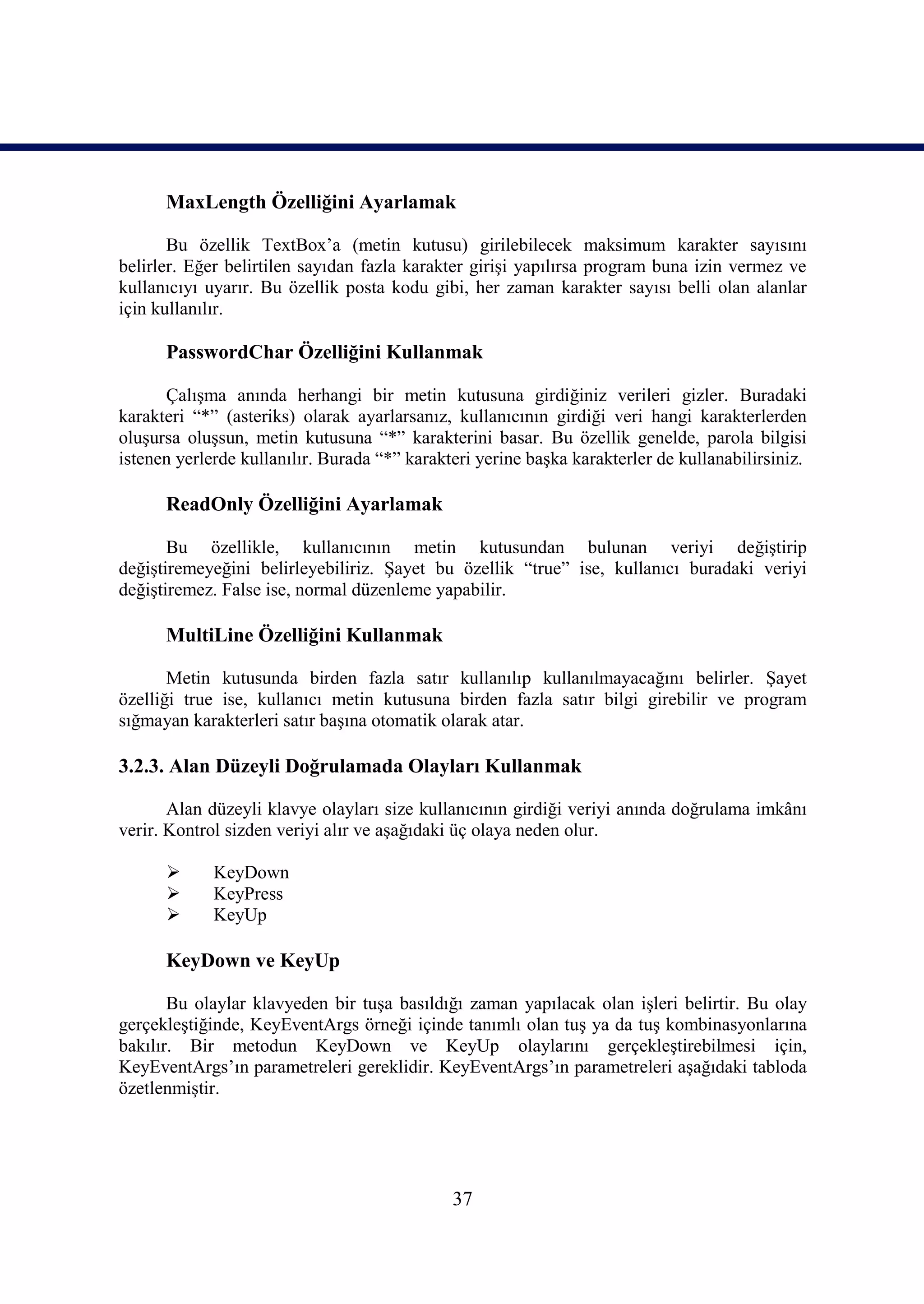 MaxLength Özelliğini Ayarlamak

       Bu özellik TextBox’a (metin kutusu) girilebilecek maksimum karakter sayısını
belirler. Eğer belirtilen sayıdan fazla karakter girişi yapılırsa program buna izin vermez ve
kullanıcıyı uyarır. Bu özellik posta kodu gibi, her zaman karakter sayısı belli olan alanlar
için kullanılır.

      PasswordChar Özelliğini Kullanmak

      Çalışma anında herhangi bir metin kutusuna girdiğiniz verileri gizler. Buradaki
karakteri “*” (asteriks) olarak ayarlarsanız, kullanıcının girdiği veri hangi karakterlerden
oluşursa oluşsun, metin kutusuna “*” karakterini basar. Bu özellik genelde, parola bilgisi
istenen yerlerde kullanılır. Burada “*” karakteri yerine başka karakterler de kullanabilirsiniz.

      ReadOnly Özelliğini Ayarlamak

       Bu özellikle, kullanıcının metin kutusundan bulunan veriyi değiştirip
değiştiremeyeğini belirleyebiliriz. Şayet bu özellik “true” ise, kullanıcı buradaki veriyi
değiştiremez. False ise, normal düzenleme yapabilir.

      MultiLine Özelliğini Kullanmak

       Metin kutusunda birden fazla satır kullanılıp kullanılmayacağını belirler. Şayet
özelliği true ise, kullanıcı metin kutusuna birden fazla satır bilgi girebilir ve program
sığmayan karakterleri satır başına otomatik olarak atar.

3.2.3. Alan Düzeyli Doğrulamada Olayları Kullanmak

       Alan düzeyli klavye olayları size kullanıcının girdiği veriyi anında doğrulama imkânı
verir. Kontrol sizden veriyi alır ve aşağıdaki üç olaya neden olur.

            KeyDown
            KeyPress
            KeyUp

      KeyDown ve KeyUp

       Bu olaylar klavyeden bir tuşa basıldığı zaman yapılacak olan işleri belirtir. Bu olay
gerçekleştiğinde, KeyEventArgs örneği içinde tanımlı olan tuş ya da tuş kombinasyonlarına
bakılır. Bir metodun KeyDown ve KeyUp olaylarını gerçekleştirebilmesi için,
KeyEventArgs’ın parametreleri gereklidir. KeyEventArgs’ın parametreleri aşağıdaki tabloda
özetlenmiştir.




                                              37
 