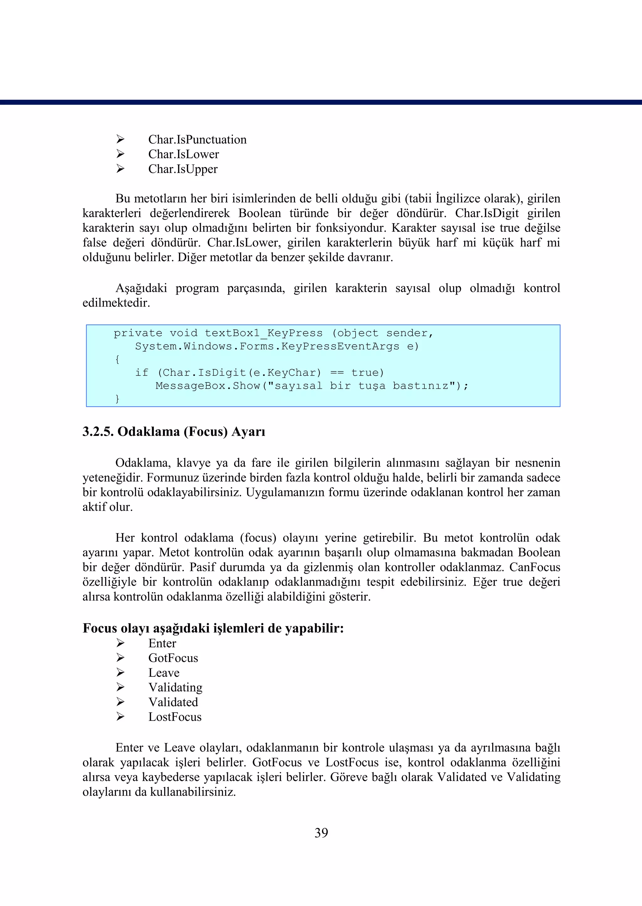       Char.IsPunctuation
            Char.IsLower
            Char.IsUpper

      Bu metotların her biri isimlerinden de belli olduğu gibi (tabii İngilizce olarak), girilen
karakterleri değerlendirerek Boolean türünde bir değer döndürür. Char.IsDigit girilen
karakterin sayı olup olmadığını belirten bir fonksiyondur. Karakter sayısal ise true değilse
false değeri döndürür. Char.IsLower, girilen karakterlerin büyük harf mi küçük harf mi
olduğunu belirler. Diğer metotlar da benzer şekilde davranır.

      Aşağıdaki program parçasında, girilen karakterin sayısal olup olmadığı kontrol
edilmektedir.

      private void textBox1_KeyPress (object sender,
         System.Windows.Forms.KeyPressEventArgs e)
      {
         if (Char.IsDigit(e.KeyChar) == true)
            MessageBox.Show("sayısal bir tuşa bastınız");
      }

3.2.5. Odaklama (Focus) Ayarı

       Odaklama, klavye ya da fare ile girilen bilgilerin alınmasını sağlayan bir nesnenin
yeteneğidir. Formunuz üzerinde birden fazla kontrol olduğu halde, belirli bir zamanda sadece
bir kontrolü odaklayabilirsiniz. Uygulamanızın formu üzerinde odaklanan kontrol her zaman
aktif olur.

       Her kontrol odaklama (focus) olayını yerine getirebilir. Bu metot kontrolün odak
ayarını yapar. Metot kontrolün odak ayarının başarılı olup olmamasına bakmadan Boolean
bir değer döndürür. Pasif durumda ya da gizlenmiş olan kontroller odaklanmaz. CanFocus
özelliğiyle bir kontrolün odaklanıp odaklanmadığını tespit edebilirsiniz. Eğer true değeri
alırsa kontrolün odaklanma özelliği alabildiğini gösterir.

Focus olayı aşağıdaki işlemleri de yapabilir:
            Enter
            GotFocus
            Leave
            Validating
            Validated
            LostFocus

       Enter ve Leave olayları, odaklanmanın bir kontrole ulaşması ya da ayrılmasına bağlı
olarak yapılacak işleri belirler. GotFocus ve LostFocus ise, kontrol odaklanma özelliğini
alırsa veya kaybederse yapılacak işleri belirler. Göreve bağlı olarak Validated ve Validating
olaylarını da kullanabilirsiniz.


                                              39
 