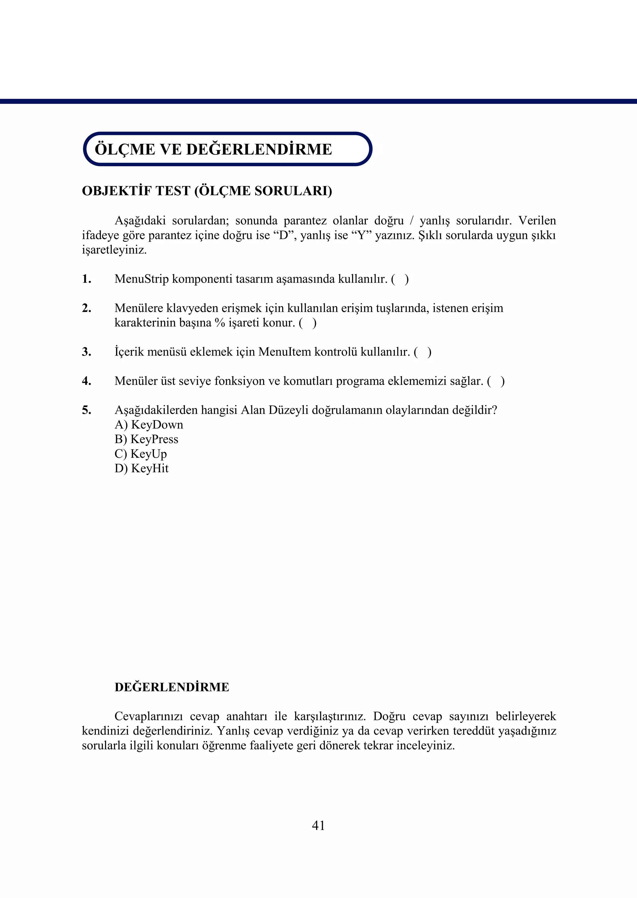 ÖLÇME VE DEĞERLENDİRME
 ÖLÇME VE DEĞERLENDİRME

OBJEKTİF TEST (ÖLÇME SORULARI)

       Aşağıdaki sorulardan; sonunda parantez olanlar doğru / yanlış sorularıdır. Verilen
ifadeye göre parantez içine doğru ise “D”, yanlış ise “Y” yazınız. Şıklı sorularda uygun şıkkı
işaretleyiniz.

1.    MenuStrip komponenti tasarım aşamasında kullanılır. ( )

2.    Menülere klavyeden erişmek için kullanılan erişim tuşlarında, istenen erişim
      karakterinin başına % işareti konur. ( )

3.    İçerik menüsü eklemek için MenuItem kontrolü kullanılır. ( )

4.    Menüler üst seviye fonksiyon ve komutları programa eklememizi sağlar. ( )

5.    Aşağıdakilerden hangisi Alan Düzeyli doğrulamanın olaylarından değildir?
      A) KeyDown
      B) KeyPress
      C) KeyUp
      D) KeyHit




      DEĞERLENDİRME

      Cevaplarınızı cevap anahtarı ile karşılaştırınız. Doğru cevap sayınızı belirleyerek
kendinizi değerlendiriniz. Yanlış cevap verdiğiniz ya da cevap verirken tereddüt yaşadığınız
sorularla ilgili konuları öğrenme faaliyete geri dönerek tekrar inceleyiniz.




                                             41
 
