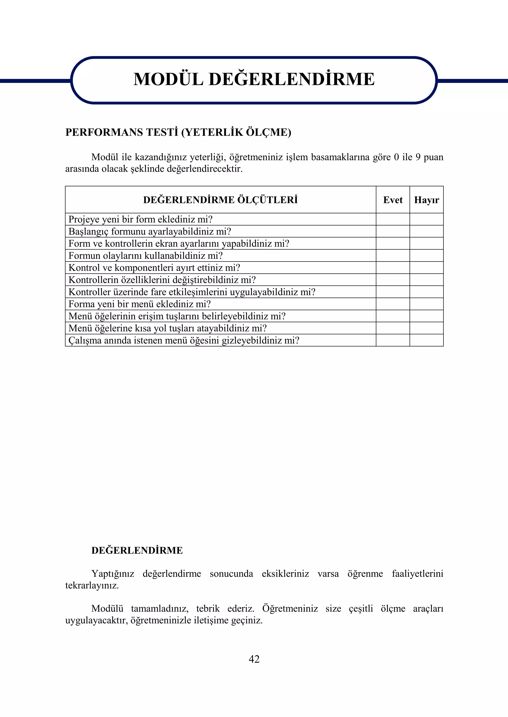 MODÜL DEĞERLENDİRME
                MODÜL DEĞERLENDİRME
PERFORMANS TESTİ (YETERLİK ÖLÇME)

      Modül ile kazandığınız yeterliği, öğretmeniniz işlem basamaklarına göre 0 ile 9 puan
arasında olacak şeklinde değerlendirecektir.


                  DEĞERLENDİRME ÖLÇÜTLERİ                                  Evet   Hayır
Projeye yeni bir form eklediniz mi?
Başlangıç formunu ayarlayabildiniz mi?
Form ve kontrollerin ekran ayarlarını yapabildiniz mi?
Formun olaylarını kullanabildiniz mi?
Kontrol ve komponentleri ayırt ettiniz mi?
Kontrollerin özelliklerini değiştirebildiniz mi?
Kontroller üzerinde fare etkileşimlerini uygulayabildiniz mi?
Forma yeni bir menü eklediniz mi?
Menü öğelerinin erişim tuşlarını belirleyebildiniz mi?
Menü öğelerine kısa yol tuşları atayabildiniz mi?
Çalışma anında istenen menü öğesini gizleyebildiniz mi?




      DEĞERLENDİRME

       Yaptığınız değerlendirme sonucunda eksikleriniz varsa öğrenme faaliyetlerini
tekrarlayınız.

      Modülü tamamladınız, tebrik ederiz. Öğretmeniniz size çeşitli ölçme araçları
uygulayacaktır, öğretmeninizle iletişime geçiniz.


                                            42
 