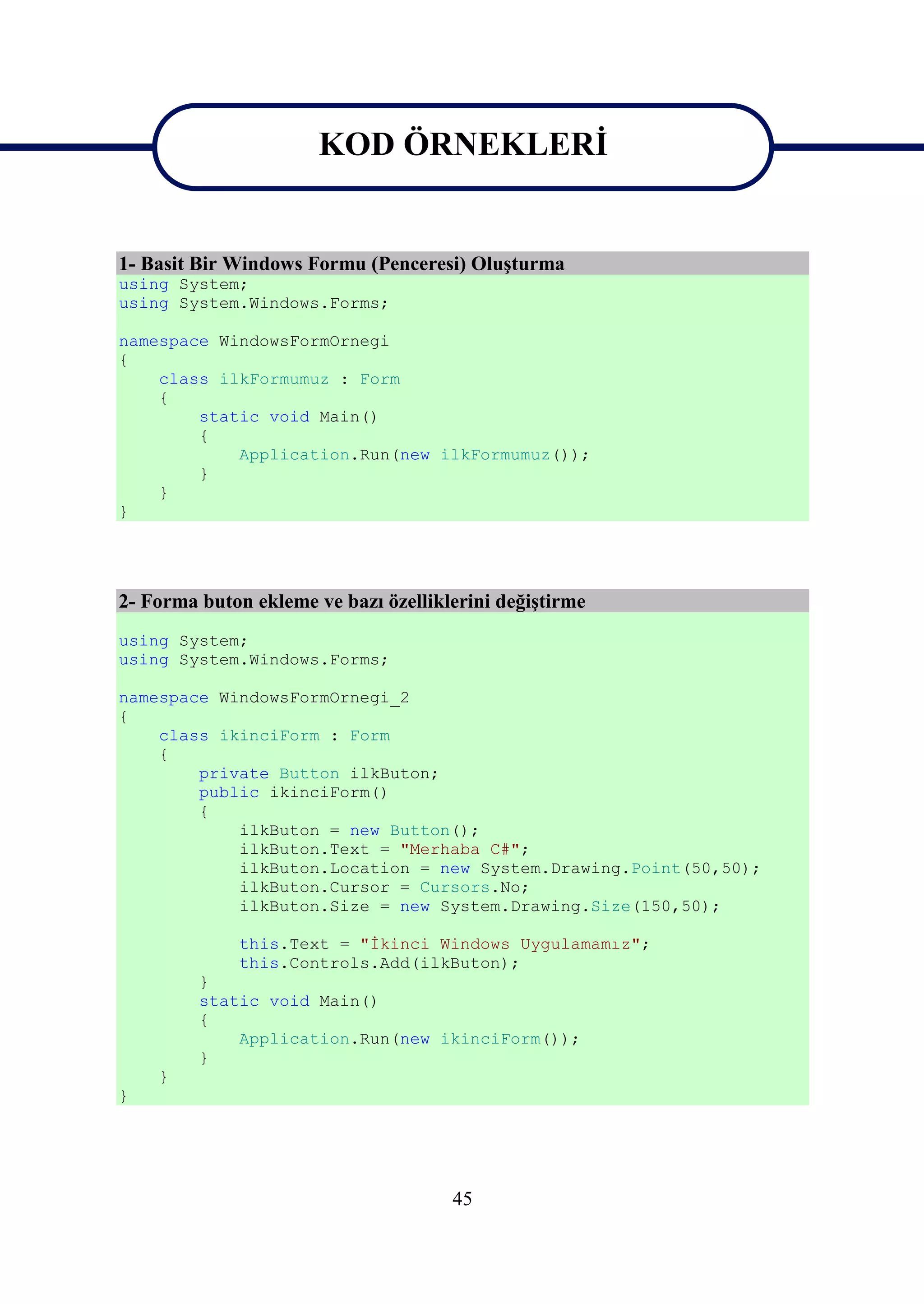 KOD ÖRNEKLERİ
                       KOD ÖRNEKLERİ
1- Basit Bir Windows Formu (Penceresi) Oluşturma
using System;
using System.Windows.Forms;

namespace WindowsFormOrnegi
{
    class ilkFormumuz : Form
    {
        static void Main()
        {
            Application.Run(new ilkFormumuz());
        }
    }
}




2- Forma buton ekleme ve bazı özelliklerini değiştirme
using System;
using System.Windows.Forms;

namespace WindowsFormOrnegi_2
{
    class ikinciForm : Form
    {
        private Button ilkButon;
        public ikinciForm()
        {
            ilkButon = new Button();
            ilkButon.Text = "Merhaba C#";
            ilkButon.Location = new System.Drawing.Point(50,50);
            ilkButon.Cursor = Cursors.No;
            ilkButon.Size = new System.Drawing.Size(150,50);

             this.Text = "İkinci Windows Uygulamamız";
             this.Controls.Add(ilkButon);
         }
         static void Main()
         {
             Application.Run(new ikinciForm());
         }
    }
}




                                      45
 