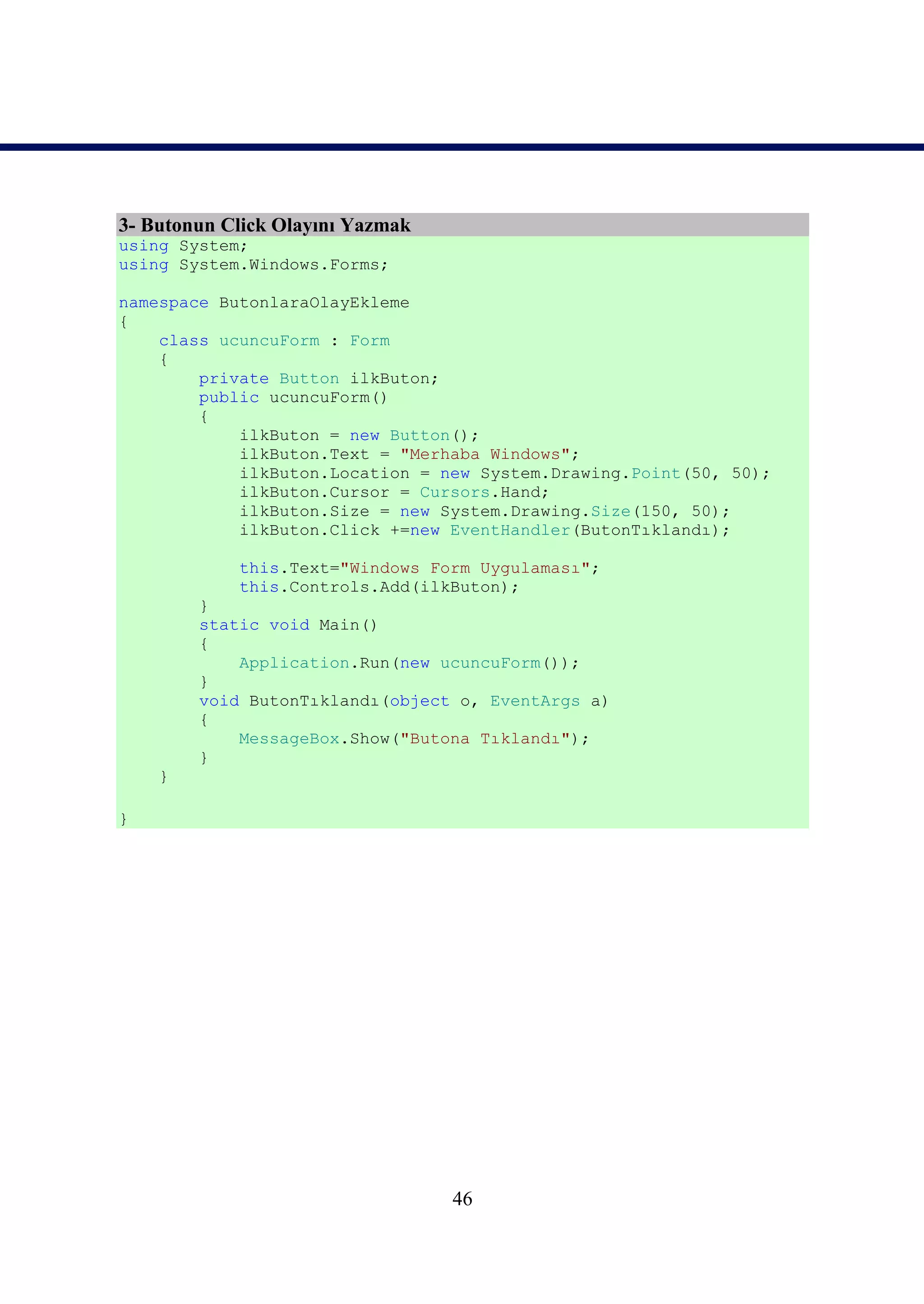 3- Butonun Click Olayını Yazmak
using System;
using System.Windows.Forms;

namespace ButonlaraOlayEkleme
{
    class ucuncuForm : Form
    {
        private Button ilkButon;
        public ucuncuForm()
        {
            ilkButon = new Button();
            ilkButon.Text = "Merhaba Windows";
            ilkButon.Location = new System.Drawing.Point(50, 50);
            ilkButon.Cursor = Cursors.Hand;
            ilkButon.Size = new System.Drawing.Size(150, 50);
            ilkButon.Click +=new EventHandler(ButonTıklandı);

            this.Text="Windows Form Uygulaması";
            this.Controls.Add(ilkButon);
        }
        static void Main()
        {
            Application.Run(new ucuncuForm());
        }
        void ButonTıklandı(object o, EventArgs a)
        {
            MessageBox.Show("Butona Tıklandı");
        }
    }

}




                                  46
 