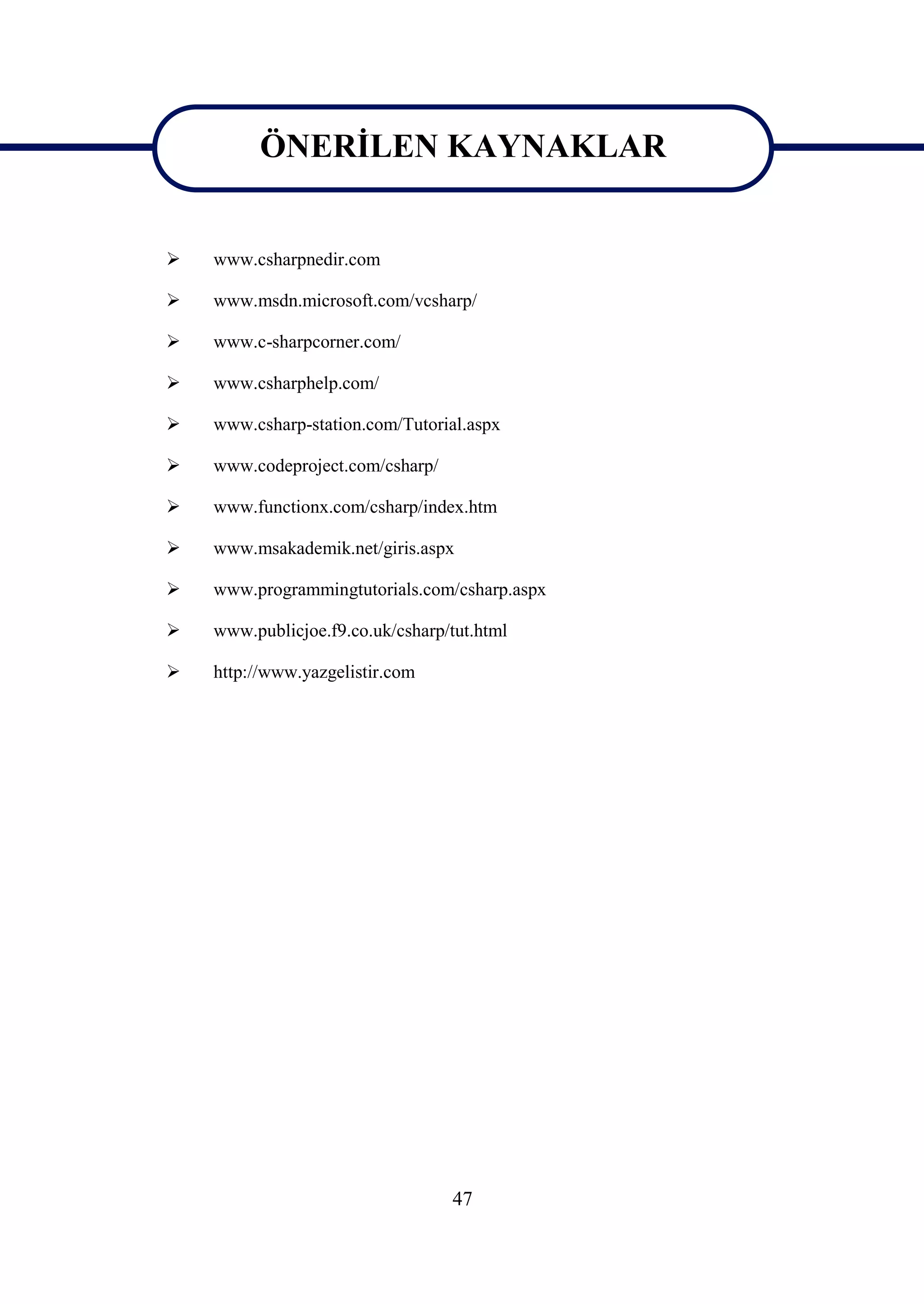 ÖNERİLEN KAYNAKLAR
         ÖNERİLEN KAYNAKLAR
   www.csharpnedir.com

   www.msdn.microsoft.com/vcsharp/

   www.c-sharpcorner.com/

   www.csharphelp.com/

   www.csharp-station.com/Tutorial.aspx

   www.codeproject.com/csharp/

   www.functionx.com/csharp/index.htm

   www.msakademik.net/giris.aspx

   www.programmingtutorials.com/csharp.aspx

   www.publicjoe.f9.co.uk/csharp/tut.html

   http://www.yazgelistir.com




                                  47
 