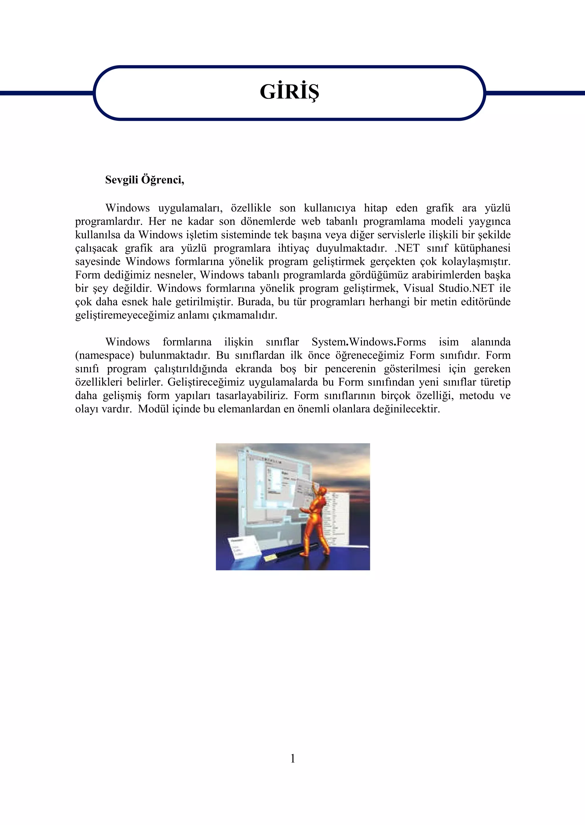 GİRİŞ
                                        GİRİŞ

      Sevgili Öğrenci,

       Windows uygulamaları, özellikle son kullanıcıya hitap eden grafik ara yüzlü
programlardır. Her ne kadar son dönemlerde web tabanlı programlama modeli yaygınca
kullanılsa da Windows işletim sisteminde tek başına veya diğer servislerle ilişkili bir şekilde
çalışacak grafik ara yüzlü programlara ihtiyaç duyulmaktadır. .NET sınıf kütüphanesi
sayesinde Windows formlarına yönelik program geliştirmek gerçekten çok kolaylaşmıştır.
Form dediğimiz nesneler, Windows tabanlı programlarda gördüğümüz arabirimlerden başka
bir şey değildir. Windows formlarına yönelik program geliştirmek, Visual Studio.NET ile
çok daha esnek hale getirilmiştir. Burada, bu tür programları herhangi bir metin editöründe
geliştiremeyeceğimiz anlamı çıkmamalıdır.

       Windows formlarına ilişkin sınıflar System.Windows.Forms isim alanında
(namespace) bulunmaktadır. Bu sınıflardan ilk önce öğreneceğimiz Form sınıfıdır. Form
sınıfı program çalıştırıldığında ekranda boş bir pencerenin gösterilmesi için gereken
özellikleri belirler. Geliştireceğimiz uygulamalarda bu Form sınıfından yeni sınıflar türetip
daha gelişmiş form yapıları tasarlayabiliriz. Form sınıflarının birçok özelliği, metodu ve
olayı vardır. Modül içinde bu elemanlardan en önemli olanlara değinilecektir.




                                              1
 