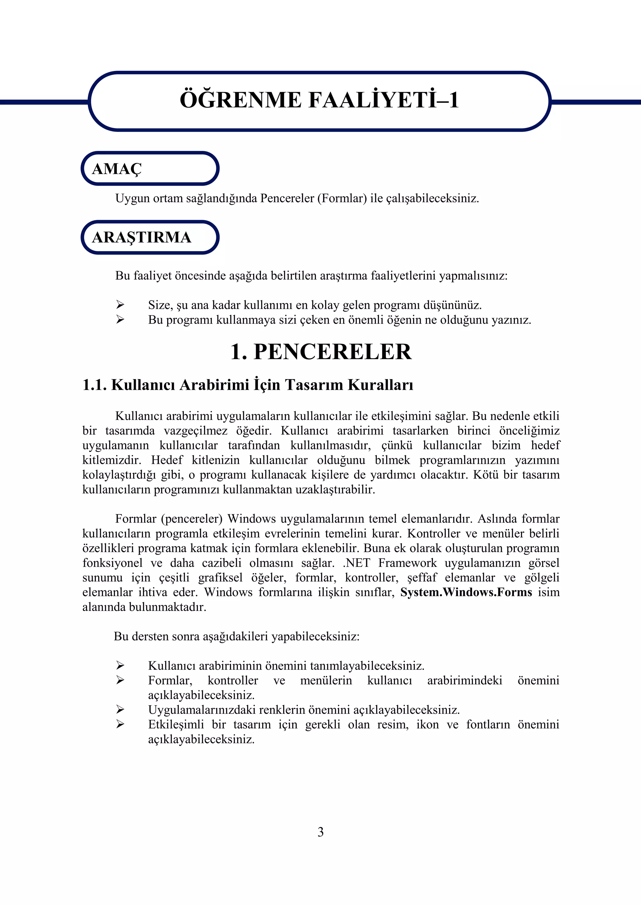 ÖĞRENME FAALİYETİ–1
                   ÖĞRENME FAALİYETİ–1
 AMAÇ
      Uygun ortam sağlandığında Pencereler (Formlar) ile çalışabileceksiniz.


 ARAŞTIRMA

      Bu faaliyet öncesinde aşağıda belirtilen araştırma faaliyetlerini yapmalısınız:

            Size, şu ana kadar kullanımı en kolay gelen programı düşününüz.
            Bu programı kullanmaya sizi çeken en önemli öğenin ne olduğunu yazınız.

                             1. PENCERELER
1.1. Kullanıcı Arabirimi İçin Tasarım Kuralları
      Kullanıcı arabirimi uygulamaların kullanıcılar ile etkileşimini sağlar. Bu nedenle etkili
bir tasarımda vazgeçilmez öğedir. Kullanıcı arabirimi tasarlarken birinci önceliğimiz
uygulamanın kullanıcılar tarafından kullanılmasıdır, çünkü kullanıcılar bizim hedef
kitlemizdir. Hedef kitlenizin kullanıcılar olduğunu bilmek programlarınızın yazımını
kolaylaştırdığı gibi, o programı kullanacak kişilere de yardımcı olacaktır. Kötü bir tasarım
kullanıcıların programınızı kullanmaktan uzaklaştırabilir.

       Formlar (pencereler) Windows uygulamalarının temel elemanlarıdır. Aslında formlar
kullanıcıların programla etkileşim evrelerinin temelini kurar. Kontroller ve menüler belirli
özellikleri programa katmak için formlara eklenebilir. Buna ek olarak oluşturulan programın
fonksiyonel ve daha cazibeli olmasını sağlar. .NET Framework uygulamanızın görsel
sunumu için çeşitli grafiksel öğeler, formlar, kontroller, şeffaf elemanlar ve gölgeli
elemanlar ihtiva eder. Windows formlarına ilişkin sınıflar, System.Windows.Forms isim
alanında bulunmaktadır.

      Bu dersten sonra aşağıdakileri yapabileceksiniz:

            Kullanıcı arabiriminin önemini tanımlayabileceksiniz.
            Formlar, kontroller ve menülerin kullanıcı arabirimindeki önemini
             açıklayabileceksiniz.
            Uygulamalarınızdaki renklerin önemini açıklayabileceksiniz.
            Etkileşimli bir tasarım için gerekli olan resim, ikon ve fontların önemini
             açıklayabileceksiniz.




                                              3
 