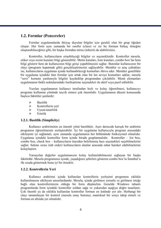 1.2. Formlar (Pencereler)
      Formlar uygulamalarda ihtiyaç duyulan bilgiler için gerekli olan bir grup öğeden
oluşur. Her form aynı zamanda bir sınıftır (class) ve siz bu formun birkaç örneğini
oluşturabileceğiniz gibi, bir başka formdan miras (inherit) da alabilirsiniz.
       Kontroller, kullanıcıların erişebileceği bilgiler ve seçeneklerdir. Kontroller mesela,
etiket veya resim kutuları bilgi gösterebilir. Metin kutuları, liste kutuları, combo box’lar hem
bilgi gösterir hem de kullanıcının bilgi girişi yapabilmesini sağlar. Butonlar kullanıcının bir
olayı (programı kapatmak gibi) gerçekleştirmesini sağlayabilir. Menüler ve araç çubukları
ise, kullanıcıların uygulama içinde kullanabileceği komutları ihtiva eder. Menüler genellikle
bir uygulama içindeki tüm formlar için ortak olan bir üst seviye komutları saklar, mesela
“save” komutu yardımıyla bilgiler kaydedilip programdan çıkılabilir. Menü elemanları
uygulamanın farklı noktalarındaki özelleştirme seçenekleri ile aktif veya pasif edilebilir.
       Yazılan uygulamanın kullanıcı tarafından hızlı ve kolay öğrenilmesi, kullanıcıyı
programı kullanma yönünde teşvik etmesi çok önemlidir. Uygulamanın düzeni konusunda
başlıca faktörler şunlardır:
            Basitlik
            Kontrollerin yeri
            Uyum-tutarlılık
            Estetik

1.2.1. Basitlik (Simplicity)
       Kullanıcı arabiriminin en önemli yönü basitliktir. Aşırı derecede karışık bir arabirim
programın öğrenilmesini zorlaştırabilir. İyi bir uygulama kullanıcıyla program arasındaki
etkileşimi iyi sağlamalı, aynı zamanda uygulamanın her bölümünde fonksiyonel olmalıdır.
Uygulama içindeki kontroller form içinde birada gruplanmalıdır. Kontroller – list box,
combo box, check box – kullanıcıların önceden belirlenmiş bazı seçenekleri seçebilmelerini
sağlar. Sekme sırası (tab order) kullanıcıların alanlar arasında rahat hareket edebilmelerini
kolaylaştırır.
        Varsayılan değerler uygulamanızın kolay kullanılabilmesini sağlayan bir başka
faktördür. Mesela programınız içinde, yaşadığınız şehirleri gösteren combo box’ta İstanbul’u
ilk sırada göstermek buna iyi bir örnektir.

1.2.2. Kontrollerin Yeri

      Kullanıcı arabirimi içinde kullanılan kontrollerin yerleşimi programın sıklıkla
kullanılmasını etkileyen unsurlardandır. Mesela, içinde girilmesi zorunlu ve girilmesi isteğe
bağlı olan kontrollerimizin olduğu bir form düşünelim. Genelde Windows tabanlı
programlarda form içindeki kontroller soldan sağa ve yukarıdan aşağıya doğru tasarlanır.
Çok önemli ya da sıklıkla kullanılan kontroller formun en üstünde yer alır. Herhangi bir
olayı tamamlayan bir kontrol (mesela onay butonu), mantıksal bir sırayı takip etmeli ve
formun en altında yer almalıdır.


                                               4
 