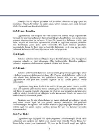 Birbiriyle alakalı bilgileri göstermek için kullanılan kontroller bir grup içinde ele
alınmalıdır. Mesela, bir müşteri ile alakalı adresi, telefon numarası, satın aldığı tarih gibi
bilgileri bir grup içinde değerlendirebilirsiniz.

1.2.3. Uyum – Tutarlılık

        Uygulamanızda kullandığınız her form uyumlu bir tasarım örneği sergilemelidir.
Karmaşık bir tasarım uygulamanızı düzensizleştirdiği gibi, hedef kitleniz olan kullanıcıların
programa adaptasyonunu da zorlaştırır. Uyumlu bir tasarım için kullanılan renkler, yazı
tipleri, boyutlar ve kontrollerin tipi önemlidir. Gerçek bir uygulama meydana getirmeden
önce kullanılacak görsel plana karar verilmelidir. Bu işlem sırasında gösterişten
kaçınılmalıdır. Konu ile ilgisi olmayan kontroller kullanmak ya da göze çarpan öğeler
kullanmak, kullanıcının dikkatini dağıtmaktan başka bir işe yaramaz.

1.2.4. Estetik

      Kullanıcı arabirimi mümkün olduğunca hoş ve davetkâr olmalıdır. Ama bu yapılırken
programın anlaşılır ve basit olmasından ödün verilmemelidir. Elinizden geldiğince
kullanıcıyı programınızı kullanmaktan soğutacak işlerden uzak durunuz.

1.2.5. Renkler

      Kullanıcı arabiriminizde kullanılan akıllıca renkler, programınızın çekiciliğini artırır
ve kullanıcıyı programı kullanması için davet eder. Program içinde kullanılan renklerin çok
canlı olması bazı kullanıcılara hoş gelebilirken bazıları için ters etki yapabilir.
Uygulamanızın arka plan renk düzenini seçerken en iyi yöntem yumuşak renkler
kullanmaktır.

       Uygulamanız hangi konu ile alakalı ise renkleri de ona göre seçiniz. Mesela yerel bir
şirket için uygulama yapacaksanız, burada kullanacağınız renk düzeni şirketin kendine has
renk düzeni ile uyumlu olmalıdır. Uluslararası bir şirket için tasarım yaparken kullanacağınız
renklerin kültürel önemlerinin de olduğunu hesaba katmalısınız. Tutarlı bir tasarım için
renkleri abartılı kullanmamak gerekir.

      Renklerin nasıl bir etki oluşturduğunu her zaman düşünmek zorundasınız. Mesela
mavi zemin üzerine siyah bir yazı yazmak okumayı zorlaştırdığı gibi programın
kullanılabilirliğini de zayıflatır. Bazı insanlar kırmızı ve yeşil rengi ayırt edemeyebilir. Bu
nedenle yeşil bir zemin üzerine yazılmış kırmızı bir yazı bu kullanıcı tarafından
okunamayacaktır.

1.2.6. Yazı Tipleri

      Uygulamanız için seçtiğiniz yazı tipleri programın kullanılabilirliğini etkiler. Basit
kullanımlar için seçtiğiniz yazı tipleri kolay okunan tipler olmalıdır. Mesela Times New
Roman kolay okunan yazı tiplerindendir. El yazısı ya da dekoratif amaçlı yazı tiplerini

                                              5
 