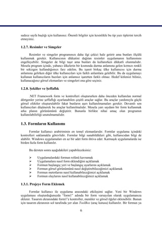 sadece sayfa başlığı için kullanınız. Önemli bilgiler için kesinlikle bu tip yazı tiplerini tercih
etmeyiniz.

1.2.7. Resimler ve Simgeler

      Resimler ve simgeler programınızı daha ilgi çekici hale getirir ama bunları ölçülü
kullanmak gerekir. Kullanıcının dikkatini dağıtan resimler uygulamanın kullanımını
engelleyebilir. Simgeler de bilgi taşır ama bunları da kullanırken dikkatli olunmalıdır.
Mesela program içinde, yabancı ülkelerin bir kısmında durma anlamına gelen kırmızı renkli
bir sekizgen kullandığımızı farz edelim. Bu işaret birkaç ülke kullanıcısı için durma
anlamına gelirken diğer ülke kullanıcıları için farklı anlamlara gelebilir. Bu da uygulamayı
kullanan kullanıcıların bazıları için anlamsız işaretten farklı olmaz. Hedef kitlenizi biliniz,
kullanacağınız görsel elemanları ve simgeleri ona göre seçiniz.

1.2.8. Şekiller ve Şeffaflık

      .NET Framework form ve kontrolleri oluştururken daha önceden kullanılan normal
dörtgenler yerine şeffaflığı ayarlanabilen çeşitli araçlar sağlar. Bu araçlar yardımıyla güçlü
görsel efektler oluşturulabilir fakat bunların aşırı kullanılmamaları gerekir. Devamlı son
kullanıcıları düşünerek bu araçlar kullanılmalıdır. Mesela yarı saydam bir form kullanmak
arka planın görünümünü değiştirir. Bununla birlikte nihai amaç olan programın
kullanılabilirliği unutulmamalıdır.

1.3. Formların Kullanımı
       Formlar kullanıcı arabiriminin en temel elemanlarıdır. Formlar uygulama içindeki
kontrolleri saklamakla görevlidir. Formlar bilgi sunabildikleri gibi, kullanıcıdan bilgi de
alabilir. Windows uygulamaları en az bir adet form ihtiva eder. Karmaşık uygulamalarda ise
birden fazla form kullanılır.

      Bu dersten sonra aşağıdakileri yapabileceksiniz:

            Uygulamalardaki formun rolünü kavramak
            Uygulamalara nasıl form eklendiğini açıklamak
            Formun başlangıç yeri ve başlangıç ayarlarını açıklamak
            Formun görsel görünümünü nasıl değiştirebileceğimizi açıklamak
            Formun metotlarını nasıl kullanabileceğimizi açıklamak
            Formun olaylarını nasıl kullanabileceğimizi açıklamak

1.3.1. Projeye Form Eklemek

       Formlar kullanıcı ile uygulama arasındaki etkileşimi sağlar. Yeni bir Windows
uygulaması oluşturduğunuzda “form1” adında bir form varsayılan olarak uygulamanıza
eklenir. Tasarım ekranındaki form1’e kontroller, menüler ve görsel öğeler eklenebilir. Bunun
için tasarım ekranının sol tarafında yer alan ToolBox (araç kutusu) kullanılır. Bir formun ya

                                                6
 