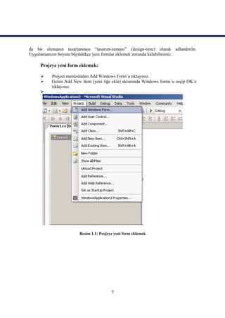 da bir elemanın tasarlanması “tasarım-zamanı” (design-time) olarak adlandırılır.
Uygulamanızın boyutu büyüdükçe yeni formlar eklemek zorunda kalabilirsiniz.

     Projeye yeni form eklemek:

          Project menüsünden Add Windows Form’a tıklayınız.
          Gelen Add New Item (yeni öğe ekle) ekranında Windows forms’u seçip OK’e
           tıklayınız.
     




                        Resim 1.1: Projeye yeni form eklemek




                                         7
 