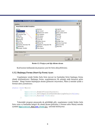 Resim 1.2: Projeye yeni öğe ekleme ekranı

     Kod kısmını kullanarak da projenize yeni bir form ekleyebilirsiniz.

1.3.2. Başlangıç Formu (Start-Up Form) Ayarı

      Uygulamanız içinde birden fazla form mevcut ise bunlardan birini başlangıç formu
olarak ayarlamalısınız. Başlangıç formu, uygulamanızın ilk çalıştığı anda karşınıza gelen
formdur. Hangi formun başlangıçta ekrana gelmesini istiyorsanız, Main () metodu içinde o
formun adını yazmalısınız.

static void Main()
        {
            Application.EnableVisualStyles();
            Application.SetCompatibleTextRenderingDefault(false);
            Application.Run(new Form1());
        }

      Yukarıdaki program parçasında da görüldüğü gibi, uygulamanız içinde birden fazla
form varsa ve bunlardan hangisi ilk olarak ekrana gelecekse, o formun adını Main() metodu
içindeki Application.Run(new Form1()) satırında belirtiyoruz.




                                            8
 