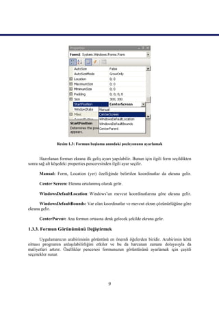 Resim 1.3: Formun başlama anındaki pozisyonunu ayarlamak


      Hazırlanan formun ekrana ilk geliş ayarı yapılabilir. Bunun için ilgili form seçildikten
sonra sağ alt köşedeki properties penceresinden ilgili ayar seçilir.

      Manual: Form, Location (yer) özelliğinde belirtilen koordinatlar da ekrana gelir.

      Center Screen: Ekrana ortalanmış olarak gelir.

      WindowsDefaultLocation: Windows’un mevcut koordinatlarına göre ekrana gelir.

      WindowsDefaultBounds: Var olan koordinatlar ve mevcut ekran çözünürlüğüne göre
ekrana gelir.

      CenterParent: Ana formun ortasına denk gelecek şekilde ekrana gelir.

1.3.3. Formun Görünümünü Değiştirmek

      Uygulamanızın arabiriminin görüntüsü en önemli öğelerden biridir. Arabirimin kötü
olması programın anlaşılabilirliğini etkiler ve bu da harcanan zamanı dolayısıyla da
maliyetleri artırır. Özellikler penceresi formunuzun görüntüsünü ayarlamak için çeşitli
seçenekler sunar.




                                              9
 