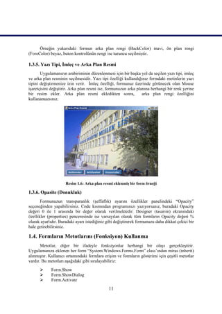 Örneğin yukarıdaki formun arka plan rengi (BackColor) mavi, ön plan rengi
(ForeColor) beyaz, buton kontrolünün rengi ise turuncu seçilmiştir.

1.3.5. Yazı Tipi, İmleç ve Arka Plan Resmi
       Uygulamanızın arabiriminin düzenlenmesi için bir başka yol da seçilen yazı tipi, imleç
ve arka plan resminin seçilmesidir. Yazı tipi özelliği kullandığınız formdaki metinlerin yazı
tipini değiştirmenize izin verir. İmleç özelliği, formunuz üzerinde görünecek olan Mouse
işaretçisini değiştirir. Arka plan resmi ise, formunuzun arka planına herhangi bir renk yerine
bir resim ekler. Arka plan resmi ekledikten sonra,               arka plan rengi özelliğini
kullanamazsınız.




                     Resim 1.6: Arka plan resmi eklenmiş bir form örneği

1.3.6. Opasite (Donukluk)
       Formunuzun transparanlık (şeffaflık) ayarını özellikler panelindeki “Opacity”
seçeneğinden yapabilirsiniz. Code kısmından programınızı yazıyorsanız, buradaki Opacity
değeri 0 ile 1 arasında bir değer olarak verilmektedir. Designer (tasarım) ekranındaki
özellikler (properties) penceresinde ise varsayılan olarak tüm formların Opacity değeri %
olarak ayarlıdır. Buradaki ayarı istediğiniz gibi değiştirerek formunuzu daha dikkat çekici bir
hale getirebilirsiniz.

1.4. Formların Metotlarını (Fonksiyon) Kullanma
       Metotlar, diğer bir ifadeyle fonksiyonlar herhangi bir olayı gerçekleştirir.
Uygulamanıza eklenen her form “System.Windows.Forms.Form” class’ından miras (inherit)
alınmıştır. Kullanıcı ortamındaki formlara erişim ve formların gösterimi için çeşitli metotlar
vardır. Bu metotları aşağıdaki gibi sıralayabiliriz:
            Form.Show
            Form.ShowDialog
            Form.Activate
                                              11
 