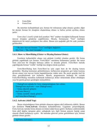      Form.Hide
           Form.Close

        Bu metotları kullanabilmek için, formun bir referansına sahip olmanız gerekir, diğer
bir deyişle formun bir örneğinin oluşturulmuş olması ve hafıza yerinin ayrılmış olması
şarttır.

       Form class’ı (sınıfı) içinde kod yazarken “this” anahtar sözcüğünü kullanarak formun
mevcut örneğine gönderme yapabilirsiniz. Mesela, formunuzun “Text” özelliğini
değiştirecek bir metot yazdığınızı farz ediniz. Bunun için aşağıdaki gibi bir code yazmanız
gerekecektir.

    // Bu satır mevcut formun “Text” özelliğini değiştirir.
    this.Text = "Bu Aktif formdur";

1.4.1. Show ve ShowDialog (Göster ve Diyalog Kutusu Göster)
       Formların kullanılabilir olması için görünür (visible) olmaları gerekir. Bir formu
görünür yapabilmek için formun “Form.Show” metodunu kullanmanız gerekir. Bu metot
form class’ının bir örneğini hafızaya yükler ve ekranda gösterir. Form.Show metodu
çağrıldığında formun “visible” özelliği true (doğru) olarak ayarlanır.
      Form.ShowDialog hem Form.Show’un işini yapar hem de bir diyalog kutusu
görüntüler. Diyalog kutusunun görüntülenmesi, kullanıcının programın geri kalan kısmına
devam etmesi için mevcut formu kapatabilmesine imkân tanır. Bu metot genelde özel bir
olayı gerçekleştirmek için kullanılır. Mesela, programınızın herhangi bir yerinde
Form.ShowDialog metodunu kullanarak kullanıcıya disket sürücüsünde disket olmadığını
veya bir parola girmesi gerektiğini söyleyebiliriz.

    // DialogForm adında bir form oluşturulduğunu farz ediniz.
    DialogForm myForm = new DialogForm();
    // formu düzenli gösterir.
    myForm.Show();
    // formu modelli olarak gösterir.
    myForm.ShowDialog();

1.4.2. Activate (Aktif Yap)
      Bazen oluşturduğunuz form görünür olmasına rağmen aktif edilmemiş olabilir. Bunun
için formların Form.Activate metodunu kullanabilirsiniz. Uygulama çalıştırıldığında,
Form.Activate metodu formu ekranın en önüne (odak-focus) getirir. Kullanıcı arabirimindeki
form aktif değilse (program görev çubuğunda ise), ilgili formun pencere başlığı yanıp
sönerek (flash) kullanıcıyı uyarır. Bu metodun görevini yerine getirebilmesi için, formun
görünür olması gerekir.

    myForm.Activate();

                                            12
 