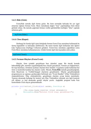 1.4.3. Hide (Gizle)
      Form.Hide metodu ilgili formu gizler. Bu form normalde hafızada bir yer işgal
etmesine rağmen formun Form. Show metodunun değeri “true” yapılmadıkça form tekrar
görünür olmaz. Bu metodu çağırmak formun visible (görünürlük) özelliğini “false” yapmak
anlamına gelir.

    myForm.Hide();

1.4.4. Close (Kapat)

     Herhangi bir formla ilgili işiniz bittiğinde formun Form.Close metodunu kullanarak bu
formu kapatabilir ve hafızadan silebilirsiniz. Bu metot formla ilgili kullanılan tüm öğeleri
Çöp Toplayıcısına (Garbage Collector) gönderir. Form.Close metodunu çağırdıktan sonra
Form.Show metodunu kullanamazsınız. Çünkü formla ilgili tüm kaynaklar artık yoktur.

  myForm.Close();

1.4.5. Formun Olayları (Form Event)

       Olaylar, form içindeki gerçekleşen bazı işlemleri yapar. Bir önceki konuda
bahsedildiği gibi, metotlar uygulandığında bazı olaylar gerçekleşir. Farenin yer değiştirmesi,
bir tuşa basılması, formların açılması olaylara birer örnektir. Uygulama içinde kullanılan her
form ve kontrolün kendine has olayları vardır. Mesela, Form.Hide metodu gerçekleştiğinde,
form Deactivate ve VisibleChanged olaylarını gerçekleştirir. Olaylar gerçekleştiğinde
programınızın ne yapması gerekeceğini belirtmek için “Event Handler” (Olay Yönlendirici)
oluşturabilirsiniz. Olay yönlendiriciler, gerçekleşen olaylara cevap üreten metotlardır.
Tasarım ekranında herhangi bir kontrol için Olay Yönlendirici eklemek için ilgili kontrole
çift tıklanır ve kod ekranında gerekli olaylar yazılır. Aşağıdaki program kodu Fare
kontrolünün Click olayını göstermektedir.

private void button1_Click(object sender, EventArgs e)
        {
            //bu alana başka eventler (olay) eklenebilir
            MessageBox.Show("Butonun Click olayı gerçekleşti");
     }




                                             13
 
