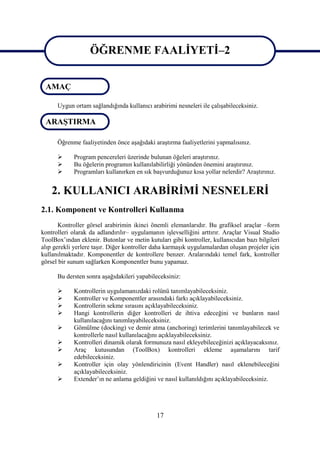 ÖĞRENME FAALİYETİ–2
                   ÖĞRENME FAALİYETİ–2
 AMAÇ

      Uygun ortam sağlandığında kullanıcı arabirimi nesneleri ile çalışabileceksiniz.

 ARAŞTIRMA

      Öğrenme faaliyetinden önce aşağıdaki araştırma faaliyetlerini yapmalısınız.

           Program pencereleri üzerinde bulunan öğeleri araştırınız.
           Bu öğelerin programın kullanılabilirliği yönünden önemini araştırınız.
           Programları kullanırken en sık başvurduğunuz kısa yollar nelerdir? Araştırınız.


    2. KULLANICI ARABİRİMİ NESNELERİ
2.1. Komponent ve Kontrolleri Kullanma
       Kontroller görsel arabirimin ikinci önemli elemanlarıdır. Bu grafiksel araçlar –form
kontrolleri olarak da adlandırılır– uygulamanın işlevselliğini arttırır. Araçlar Visual Studio
ToolBox’ından eklenir. Butonlar ve metin kutuları gibi kontroller, kullanıcıdan bazı bilgileri
alıp gerekli yerlere taşır. Diğer kontroller daha karmaşık uygulamalardan oluşan projeler için
kullanılmaktadır. Komponentler de kontrollere benzer. Aralarındaki temel fark, kontroller
görsel bir sunum sağlarken Komponentler bunu yapamaz.

      Bu dersten sonra aşağıdakileri yapabileceksiniz:

           Kontrollerin uygulamanızdaki rolünü tanımlayabileceksiniz.
           Kontroller ve Komponentler arasındaki farkı açıklayabileceksiniz.
           Kontrollerin sekme sırasını açıklayabileceksiniz.
           Hangi kontrollerin diğer kontrolleri de ihtiva edeceğini ve bunların nasıl
            kullanılacağını tanımlayabileceksiniz.
           Gömülme (docking) ve demir atma (anchoring) terimlerini tanımlayabilecek ve
            kontrollerle nasıl kullanılacağını açıklayabileceksiniz.
           Kontrolleri dinamik olarak formunuza nasıl ekleyebileceğinizi açıklayacaksınız.
           Araç kutusundan (ToolBox) kontrolleri ekleme aşamalarını tarif
            edebileceksiniz.
           Kontroller için olay yönlendiricinin (Event Handler) nasıl eklenebileceğini
            açıklayabileceksiniz.
           Extender’ın ne anlama geldiğini ve nasıl kullanıldığını açıklayabileceksiniz.




                                             17
 