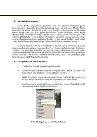 2.1.1. Kontrollerle Çalışmak

        Visual Studio, uygulamanızı geliştirmek için size önceden belirlenmiş çeşitli
kontroller sunar. Kontroller formlarda kullanılmak üzere geliştirilmiştir. Mesela, buton
kontrolünü ele alalım. Butonlar form üzerine yerleştirilir ve kendisi için yazılan olaya
(ekrana mesaj verme gibi) göre işlevini gerçekleştirir. Butona tıkladığınız zaman Event
Handler (Olay Yönlendirici) devreye girerek “click” olayına cevap verir ve ilgili kodu
çalıştırır. Etiket (Label) ve resim kutusu (PictureBox) kontrolleri esasında kullanıcıya bilgi
gösterir. Diğer kontrollerden metin kutusu (TextBox) ve liste kutusu (ListBox) nun 2 görevi
vardır. Bunlar, hem bilgi gösterir hem de kullanıcının bilgi girişi yapmasına izin verir.

      Kontroller tasarım ekranında iken eklenebilir. Tasarım ekranı size formun grafiksel
durumu sunduğu gibi, çalışma zamanında (RunTime) formun nasıl görüneceğini de gösterir.
ToolBox, Fare yardımıyla kontrolleri seçmenizi ve tasarım ekranına getirilmesini sağlar.
Uygulamanıza eklediğiniz kontroller kodlarla ilişkilendirilmiştir. Kontrolleri Fare yardımıyla
formun istediğiniz bir alanına sürükleyip bırakabilirsiniz. Yine Fare yardımıyla çoğu
kontrolü istenen ölçüde boyutlandırabilirsiniz.

2.1.1.1. Uygulamaya Kontrol Eklemek

           ToolBox’tan eklemek istediğini kontrolü seçiniz.

           Kontrolün form üzerinde olmasını istediğiniz alana tıklayın ve farenin sol
            tuşunu basılı tutup istediğiniz boyuta geldiği an bırakınız.

            Başka bir yöntem olarak da şunu yapabilirsiniz. ToolBox’taki kontrole çift
            tıklayın. Bu şekilde kontrol, varsayılan boyutta formun üzerine yerleşir.

           Fare ile kontrolün boyutlandırmasını istediğiniz gibi yapınız. Bu arada kontrolü
            yön tuşları yardımıyla hareket ettirebilirsiniz.




                       Resim 2.1: Uygulamaya yeni bir kontrol ekleme

                                             18
 