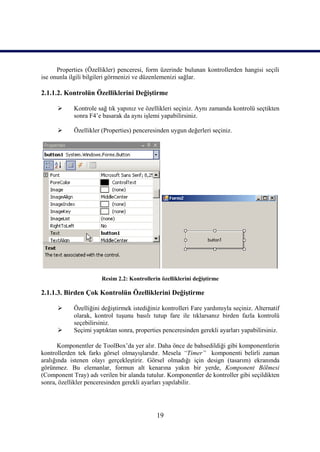Properties (Özellikler) penceresi, form üzerinde bulunan kontrollerden hangisi seçili
ise onunla ilgili bilgileri görmenizi ve düzenlemenizi sağlar.

2.1.1.2. Kontrolün Özelliklerini Değiştirme

           Kontrole sağ tık yapınız ve özellikleri seçiniz. Aynı zamanda kontrolü seçtikten
            sonra F4’e basarak da aynı işlemi yapabilirsiniz.

           Özellikler (Properties) penceresinden uygun değerleri seçiniz.




                       Resim 2.2: Kontrollerin özelliklerini değiştirme

2.1.1.3. Birden Çok Kontrolün Özelliklerini Değiştirme

           Özelliğini değiştirmek istediğiniz kontrolleri Fare yardımıyla seçiniz. Alternatif
            olarak, kontrol tuşunu basılı tutup fare ile tıklarsanız birden fazla kontrolü
            seçebilirsiniz.
           Seçimi yaptıktan sonra, properties penceresinden gerekli ayarları yapabilirsiniz.

       Komponentler de ToolBox’da yer alır. Daha önce de bahsedildiği gibi komponentlerin
kontrollerden tek farkı görsel olmayışlarıdır. Mesela “Timer” komponenti belirli zaman
aralığında istenen olayı gerçekleştirir. Görsel olmadığı için design (tasarım) ekranında
görünmez. Bu elemanlar, formun alt kenarına yakın bir yerde, Komponent Bölmesi
(Component Tray) adı verilen bir alanda tutulur. Komponentler de kontroller gibi seçildikten
sonra, özellikler penceresinden gerekli ayarları yapılabilir.




                                             19
 