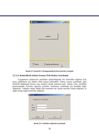 Resim 2.3: Kontrol ve Komponentlerin form üzerine yerleşimi

2.1.1.4. Kontrollerin Sekme Sırasını (Tab Order) Ayarlamak
       Uygulamanız kullanıcılar tarafından çalıştırıldığında, bir kontrolden diğerine hızlı
geçiş yapabilmek için Sekme (Tab) tuşunu kullanabilir. Sekme sırasını ayarlamak, ilgili
kontrolü odaklamak (focus) veya merkeze almak anlamına gelir. Sekme sırası, özellikler
penceresindeki TabIndex öğesiyle ayarlanır. Sıralamayı ayarlamak için buradaki değer
değiştirilir. TabIndex değeri düşük olan kontroller her zaman öncelikli olarak odaklanır ve
değer arttıkça diğer kontroller odaklanır.




                          Resim 2.4: TabIndex değerini ayarlamak


                                            20
 