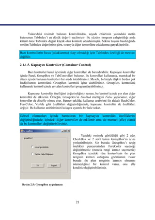 Yukarıdaki resimde bulunan kontrollerden, soyadı etiketinin yanındaki metin
kutusunun TabIndex’i en düşük değerli seçilmiştir. Bu yüzden program çalıştırıldığı anda
kürsör önce TabIndex değeri küçük olan kontrole odaklanmıştır. Sekme tuşuna basıldığında
verilen TabIndex değerlerine göre, sırasıyla diğer kontrollere odaklanma gerçekleştirilir.

Bazı kontrollerin focus (odaklanma) olayı olmadığı için TabIndex özelliği de mevcut
değildir.

2.1.1.5. Kapsayıcı Kontroller (Container Control)

      Bazı kontroller kendi içlerinde diğer kontrolleri de barındırabilir. Kapsayıcı kontroller
içinde Panel, GroupBox ve TabControlleri bulunur. Bu kontrolleri kullanarak, mantıksal bir
düzen içinde bulunan kontrolleri bir arada tutabilirsiniz. Mesela, birbiriyle ilişkili birden çok
RadioButton kontrolünü GroupBox kontrolü içine alabilirsiniz. GroupBox kontrolünü
kullanarak kontrol içinde yer alan kontrolleri programlayabilirsiniz.

       Kapsayıcı kontrolün özelliğini değiştirdiğiniz zaman, bu kontrol içinde yer alan diğer
kontroller de etkilenir. Örneğin, GroupBox’ın Enabled özelliğini False yaparsanız, diğer
kontroller de disable olmuş olur. Benzer şekilde, kullanıcı arabirimi ile alakalı BackColor,
ForeColor, Visible gibi özellikleri değiştirdiğinizde, kapsayıcı kontrolün de özellikleri
değişir. Bu kullanıcı arabiriminizi kolayca uyumlu bir hale sokar.

Görsel elemanları içinde barındıran bir kapsayıcı kontrolün özelliklerini
değiştirdiğinizde, içindeki diğer kontroller de etkilenir ama siz manuel (elle) olarak
da bu kontrolleri değiştirebilirsiniz.


                                                   Yandaki resimde görüldüğü gibi 2 adet
                                            CheckBox ve 2 adet buton GroupBox’ın içine
                                            yerleştirilmiştir. Siz burada GroupBox’ı seçip
                                            özelikler penceresinden ForeColor seçeneği
                                            değiştirirseniz (mesela rengi kırmız seçerseniz)
                                            GroupBox içindeki tüm kontrollerin ön plan
                                            renginin kırmızı olduğunu görürsünüz. Fakat
                                            burada ön plan renginin kırmızı olmasını
                                            istemediğiniz bir kontrol varsa, onu elle
                                            kendiniz değiştirebilirsiniz.




 Resim 2.5: GroupBox uygulaması




                                               21
 