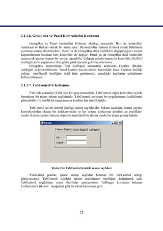 2.1.1.6. GroupBox ve Panel Kontrollerini Kullanma

       GroupBox ve Panel kontrolleri birbirine oldukça benzerdir. İkisi de kontrolleri
mantıksal ve fiziksel olarak bir arada tutar. Bu kontroller formun fiziksel olarak bölümlere
ayrılması olarak düşünülebilir. Panel ya da GroupBox’daki özellikleri değiştirdiğiniz zaman
kapsamlarında bulunan tüm kontroller de değişir. Panel ya da GroupBox’daki kontroller
tasarım ekranının istenen bir yerine taşınabilir. Çalışma anında kapsayıcı kontrolün Enabled
özelliğini false yaparsanız tüm grubu pasif duruma getirmiş olursunuz.
       GroupBox kontrolünün Text özelliğini kullanarak kontrolün Caption (Başlık)
özelliğini değiştirebilirsiniz. Panel kontrol kaydırılabilir kontroldür fakat Caption özelliği
yoktur. AutoScroll özelliğini aktif hale getirirseniz, paneldeki kaydırma çubuklarını
kullanabilirsiniz.

2.1.1.7. TabControl’ü Kullanma

      Üzerinde sekmeler (Tab) olan bir grup kontroldür. TabControl, diğer kontrolleri içinde
barındıran bir takım sekme sayfalarıdır. TabControl, herhangi bir uygulamanın özelliklerini
gösterebilir. Bu özellikler uygulamanın kendine has özellikleridir.

       TabControl’ün en önemli özelliği sekme sayfalarıdır. Sekme sayfaları, sekme sayfası
kontrollerinden oluşan bir koleksiyondur ve her sekme sayfasının kendine ait özellikleri
vardır. Koleksiyonlar, benzer objelerin mantıksal bir düzen içinde bir araya gelmiş halidir.




                       Resim 2.6: TabControl içindeki sekme sayfaları

      Yukarıdaki şekilde, içinde sekme sayfaları bulunan bir TabControl örneği
görüyorsunuz. TabControl içindeki sekme sayfalarının özelliğini değiştirmek için,
TabControl seçildikten sonra özellikler penceresinin TabPages kısmında bulunan
Collections’a tıklanır. Aşağıdaki gibi bir ekran karşımıza gelir.




                                             22
 