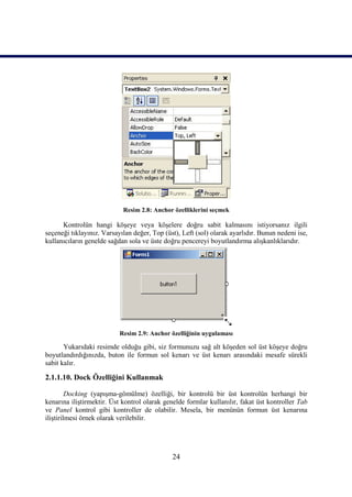 Resim 2.8: Anchor özelliklerini seçmek

      Kontrolün hangi köşeye veya köşelere doğru sabit kalmasını istiyorsanız ilgili
seçeneği tıklayınız. Varsayılan değer, Top (üst), Left (sol) olarak ayarlıdır. Bunun nedeni ise,
kullanıcıların genelde sağdan sola ve üste doğru pencereyi boyutlandırma alışkanlıklarıdır.




                           Resim 2.9: Anchor özelliğinin uygulaması

       Yukarıdaki resimde olduğu gibi, siz formunuzu sağ alt köşeden sol üst köşeye doğru
boyutlandırdığınızda, buton ile formun sol kenarı ve üst kenarı arasındaki mesafe sürekli
sabit kalır.

2.1.1.10. Dock Özelliğini Kullanmak

         Docking (yapışma-gömülme) özelliği, bir kontrolü bir üst kontrolün herhangi bir
kenarına iliştirmektir. Üst kontrol olarak genelde formlar kullanılır, fakat üst kontroller Tab
ve Panel kontrol gibi kontroller de olabilir. Mesela, bir menünün formun üst kenarına
iliştirilmesi örnek olarak verilebilir.




                                              24
 
