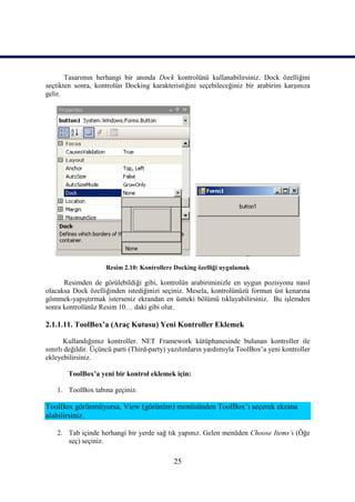 Tasarımın herhangi bir anında Dock kontrolünü kullanabilirsiniz. Dock özelliğini
seçtikten sonra, kontrolün Docking karakteristiğini seçebileceğiniz bir arabirim karşınıza
gelir.




                     Resim 2.10: Kontrollere Docking özelliği uygulamak

      Resimden de görülebildiği gibi, kontrolün arabiriminizle en uygun pozisyonu nasıl
olacaksa Dock özelliğinden istediğinizi seçiniz. Mesela, kontrolünüzü formun üst kenarına
gömmek-yapıştırmak isterseniz ekrandan en üstteki bölümü tıklayabilirsiniz. Bu işlemden
sonra kontrolünüz Resim 10… daki gibi olur.

2.1.1.11. ToolBox’a (Araç Kutusu) Yeni Kontroller Eklemek

       Kullandığımız kontroller. NET Framework kütüphanesinde bulunan kontroller ile
sınırlı değildir. Üçüncü parti (Third-party) yazılımların yardımıyla ToolBox’a yeni kontroller
ekleyebilirsiniz.

        ToolBox’a yeni bir kontrol eklemek için:

    1. ToolBox tabına geçiniz.

ToolBox görünmüyorsa, View (görünüm) menüsünden ToolBox’ı seçerek ekrana
alabilirsiniz.

    2. Tab içinde herhangi bir yerde sağ tık yapınız. Gelen menüden Choose Items’ı (Öğe
       seç) seçiniz.

                                             25
 