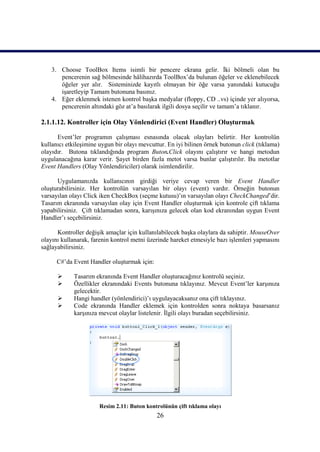 3. Choose ToolBox Items isimli bir pencere ekrana gelir. İki bölmeli olan bu
       pencerenin sağ bölmesinde hâlihazırda ToolBox’da bulunan öğeler ve eklenebilecek
       öğeler yer alır. Sisteminizde kayıtlı olmayan bir öğe varsa yanındaki kutucuğu
       işaretleyip Tamam butonuna basınız.
    4. Eğer eklenmek istenen kontrol başka medyalar (floppy, CD ..vs) içinde yer alıyorsa,
       pencerenin altındaki göz at’a basılarak ilgili dosya seçilir ve tamam’a tıklanır.

2.1.1.12. Kontroller için Olay Yönlendirici (Event Handler) Oluşturmak

      Event’ler programın çalışması esnasında olacak olayları belirtir. Her kontrolün
kullanıcı etkileşimine uygun bir olayı mevcuttur. En iyi bilinen örnek butonun click (tıklama)
olayıdır. Butona tıklandığında program Buton.Click olayını çalıştırır ve hangi metodun
uygulanacağına karar verir. Şayet birden fazla metot varsa bunlar çalıştırılır. Bu metotlar
Event Handlers (Olay Yönlendiriciler) olarak isimlendirilir.

      Uygulamanızda kullanıcının girdiği veriye cevap veren bir Event Handler
oluşturabilirsiniz. Her kontrolün varsayılan bir olayı (event) vardır. Örneğin butonun
varsayılan olayı Click iken CheckBox (seçme kutusu)’ın varsayılan olayı CheckChanged’dir.
Tasarım ekranında varsayılan olay için Event Handler oluşturmak için kontrole çift tıklama
yapabilirsiniz. Çift tıklamadan sonra, karışınıza gelecek olan kod ekranından uygun Event
Handler’ı seçebilirsiniz.

      Kontroller değişik amaçlar için kullanılabilecek başka olaylara da sahiptir. MouseOver
olayını kullanarak, farenin kontrol metni üzerinde hareket etmesiyle bazı işlemleri yapmasını
sağlayabilirsiniz.

      C#’da Event Handler oluşturmak için:

           Tasarım ekranında Event Handler oluşturacağınız kontrolü seçiniz.
           Özellikler ekranındaki Events butonuna tıklayınız. Mevcut Event’ler karşınıza
            gelecektir.
           Hangi handler (yönlendirici)’ı uygulayacaksanız ona çift tıklayınız.
           Code ekranında Handler eklemek için kontrolden sonra noktaya basarsanız
            karşınıza mevcut olaylar listelenir. İlgili olayı buradan seçebilirsiniz.




                      Resim 2.11: Buton kontrolünün çift tıklama olayı
                                             26
 