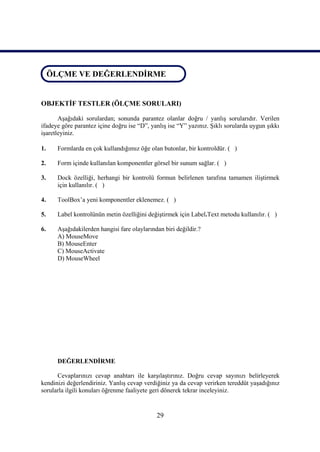 ÖLÇME VE DEĞERLENDİRME
ÖLÇME VE DEĞERLENDİRME


OBJEKTİF TESTLER (ÖLÇME SORULARI)

       Aşağıdaki sorulardan; sonunda parantez olanlar doğru / yanlış sorularıdır. Verilen
ifadeye göre parantez içine doğru ise “D”, yanlış ise “Y” yazınız. Şıklı sorularda uygun şıkkı
işaretleyiniz.

1.    Formlarda en çok kullandığımız öğe olan butonlar, bir kontroldür. ( )

2.    Form içinde kullanılan komponentler görsel bir sunum sağlar. ( )

3.    Dock özelliği, herhangi bir kontrolü formun belirlenen tarafına tamamen iliştirmek
      için kullanılır. ( )

4.    ToolBox’a yeni komponentler eklenemez. ( )

5.    Label kontrolünün metin özelliğini değiştirmek için Label.Text metodu kullanılır. ( )

6.    Aşağıdakilerden hangisi fare olaylarından biri değildir.?
      A) MouseMove
      B) MouseEnter
      C) MouseActivate
      D) MouseWheel




      DEĞERLENDİRME

      Cevaplarınızı cevap anahtarı ile karşılaştırınız. Doğru cevap sayınızı belirleyerek
kendinizi değerlendiriniz. Yanlış cevap verdiğiniz ya da cevap verirken tereddüt yaşadığınız
sorularla ilgili konuları öğrenme faaliyete geri dönerek tekrar inceleyiniz.


                                             29
 