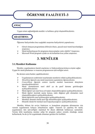 ÖĞRENME FAALİYETİ–3
                  ÖĞRENME FAALİYETİ–3
 AMAÇ

      Uygun ortam sağlandığında menüler ve kullanıcı girişi oluşturabileceksiniz.


 ARAŞTIRMA

      Öğrenme faaliyetinden önce aşağıdaki araştırma faaliyetlerini yapmalısınız.

           Görsel olmayan programlama dilleriyle (basic, pascal) nasıl menü hazırlandığını
            araştırınız.
           Menü kullanılmayan bir programın dezavantajları neler olabilir? Araştırınız.
           Microsoft Word programı içinde en sık kullanılan kısa yolları araştırınız.


                                3. MENÜLER
3.1.Menüleri Kullanma
    Menüler, uygulamaların önemli araçlarına ve fonksiyonlarına kolayca erişimi sağlar.
Uygun bir menü planlaması ve tasarımı programınızın işlevselliğini artırır.
     Bu dersten sonra bunları yapabileceksiniz:
           Uygulamanızın arabirimini tasarlamada menülerin rolünü açıklayabileceksiniz.
           MenuStrip öğesiyle ana menü tasarımının aşamalarını öğreneceksiniz.
           ContextMenu öğesiyle context (içerik) menüsü tasarımının detaylarını
            tanımlayabileceksiniz.
           Menü elemanlarının nasıl aktif ya da pasif duruma getirileceğini
            açıklayabileceksiniz.
           Menü öğeleri için nasıl kısa yol tuşları oluşturabileceğinizi açıklayabileceksiniz.
           Menü öğeleri üzerinde seçme kutusu, radio düğmesi gibi elemanları nasıl
            oluşturabileceğinizi açıklayabileceksiniz.
           Menü öğelerinin nasıl gizleneceğini açıklayabileceksiniz.
           Menülere dinamik olarak nasıl öğe eklenebileceğini açıklayabileceksiniz.
           Dinamik olarak bir menüyü nasıl kopyalayacağınızı açıklayabileceksiniz.
      Menüler, bilinen üst seviye fonksiyon ve komutların programa eklenmesine izin
vererek uygulamanın kolayca anlaşılmasını sağlar. Tasarımı iyi yapılmış bir menü,
uygulamanın tüm işlevselliğini mantıksal bir düzen dâhilinde kullanıcıya sunmalıdır.
Tersine kötü tasarlanmış menüye sahip bir program sadece zorunlu olunduğu zaman
kullanılacak, bu da iyi bir uygulamada olmaması gereken bir özelliktir.



                                             30
 