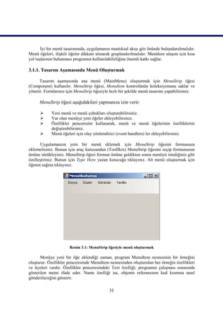 İyi bir menü tasarımında, uygulamanın mantıksal akışı göz önünde bulundurulmalıdır.
Menü öğeleri, ilişkili öğeler dikkate alınarak gruplandırılmalıdır. Menülere ulaşım için kısa
yol tuşlarının bulunması programın kullanılabilirliğine önemli katkı sağlar.

3.1.1. Tasarım Aşamasında Menü Oluşturmak

      Tasarım aşamasında ana menü (MainMenu) oluşturmak için MenuStrip öğesi
(Component) kullanılır. MenuStrip öğesi, MenuItem kontrolünün koleksiyonunu saklar ve
yönetir. Formlarınız için MenuStrip öğesiyle hızlı bir şekilde menü tasarımı yapabilirsiniz.

      MenuStrip öğesi aşağıdakileri yapmanıza izin verir:

           Yeni menü ve menü çubukları oluşturabilirsiniz.
           Var olan menüye yeni öğeler ekleyebilirsiniz.
           Özellikler penceresini kullanarak, menü ve menü öğelerinin özelliklerini
            değiştirebilirsiniz.
           Menü öğeleri için olay yönlendirici (event handlers) ler ekleyebilirsiniz.

      Uygulamanıza yeni bir menü eklemek için MenuStrip öğesini formunuza
eklemelisiniz. Bunun için araç kutusundan (ToolBox) MenuStrip öğesini seçip formunuzun
üstüne sürükleyiniz. MenuStrip öğesi formun üstüne geldikten sonra menüyü istediğiniz gibi
özelleştiriniz. Bunun için Type Here yazan kutucuğa tıklayınız. Alt menü oluşturmak için
öğenin sağına tıklayınız.




                      Resim 3.1: MenuStrip öğesiyle menü oluşturmak

      Menüye yeni bir öğe eklendiği zaman, program MenuItem nesnesinin bir örneğini
oluşturur. Özellikler penceresinde MenuItem nesnesinden oluşturulan her örneğin özellikleri
ve üyeleri vardır. Özellikler penceresindeki Text özelliği, programın çalışması esnasında
gösterilen metni ifade eder. Name özelliği ise, objenin referansının kod kısmına nasıl
gönderileceğini gösterir.

                                             31
 
