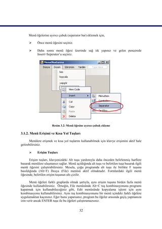 Menü öğelerine ayırıcı çubuk (seperator bar) eklemek için,

            Önce menü öğesini seçiniz.

            Daha sonra menü öğesi üzerinde sağ tık yapınız ve gelen pencerede
             Insert>Seperator’u seçiniz.




                        Resim 3.2: Menü öğesine ayırıcı çubuk ekleme

3.1.2. Menü Erişimi ve Kısa Yol Tuşları

       Menülere erişmek ve kısa yol tuşlarını kullanabilmek için klavye erişimini aktif hale
getirebilirsiniz.

            Erişim Tuşları

       Erişim tuşları, klavyenizdeki Alt tuşu yardımıyla daha önceden belirlenmiş harflere
basarak menülere ulaşmanızı sağlar. Menü açıldığında alt tuşu ve belirtilen tuşa basarak ilgili
menü öğesini çalıştırabilirsiniz. Mesela, çoğu programda alt tuşu ile birlikte F tuşuna
basıldığında (Alt+F) Dosya (File) menüsü aktif olmaktadır. Formlardaki ilgili menü
öğesinde, belirtilen erişim tuşunun altı çizilir.

       Menü öğeleri farklı gruplarda olmak şartıyla, aynı erişim tuşunu birden fazla menü
öğesinde kullanabilirsiniz. Örneğin, File menüsünde Alt+C tuş kombinasyonunu programı
kapatmak için kullanabileceğiniz gibi, Edit menüsünde kopyalama işlemi için aynı
kombinasyonu kullanabilirsiniz. Aynı tuş kombinasyonunu bir menü içindeki farklı öğelere
uygulamaktan kaçınınız. Eğer bunu yaparsanız, program bu öğeler arasında geçiş yapmanıza
izin verir ancak ENTER tuşu ile bu öğeleri çalıştıramazsınız.


                                              32
 