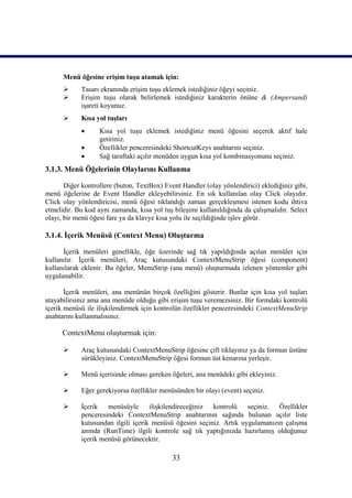 Menü öğesine erişim tuşu atamak için:
           Tasarı ekranında erişim tuşu eklemek istediğiniz öğeyi seçiniz.
           Erişim tuşu olarak belirlemek istediğiniz karakterin önüne & (Ampersand)
            işareti koyunuz.
           Kısa yol tuşları
                  Kısa yol tuşu eklemek istediğiniz menü öğesini seçerek aktif hale
                   getiriniz.
                  Özellikler penceresindeki ShortcutKeys anahtarını seçiniz.
                  Sağ taraftaki açılır menüden uygun kısa yol kombinasyonunu seçiniz.
3.1.3. Menü Öğelerinin Olaylarını Kullanma

       Diğer kontrollere (buton, TextBox) Event Handler (olay yönlendirici) eklediğiniz gibi,
menü öğelerine de Event Handler ekleyebilirsiniz. En sık kullanılan olay Click olayıdır.
Click olay yönlendiricisi, menü öğesi tıklandığı zaman gerçekleşmesi istenen kodu ihtiva
etmelidir. Bu kod aynı zamanda, kısa yol tuş bileşimi kullanıldığında da çalışmalıdır. Select
olayı, bir menü öğesi fare ya da klavye kısa yolu ile seçildiğinde işlev görür.

3.1.4. İçerik Menüsü (Context Menu) Oluşturma

      İçerik menüleri genellikle, öğe üzerinde sağ tık yapıldığında açılan menüler için
kullanılır. İçerik menüleri, Araç kutusundaki ContextMenuStrip öğesi (component)
kullanılarak eklenir. Bu öğeler, MenuStrip (ana menü) oluşturmada izlenen yöntemler gibi
uygulanabilir.

       İçerik menüleri, ana menünün birçok özelliğini gösterir. Bunlar için kısa yol tuşları
atayabilirsiniz ama ana menüde olduğu gibi erişim tuşu veremezsiniz. Bir formdaki kontrolü
içerik menüsü ile ilişkilendirmek için kontrolün özellikler penceresindeki ContextMenuStrip
anahtarını kullanmalısınız.

      ContextMenu oluşturmak için:

           Araç kutusundaki ContextMenuStrip öğesine çift tıklayınız ya da formun üstüne
            sürükleyiniz. ContextMenuStrip öğesi formun üst kenarına yerleşir.

           Menü içerisinde olması gereken öğeleri, ana menüdeki gibi ekleyiniz.

           Eğer gerekiyorsa özellikler menüsünden bir olayı (event) seçiniz.

           İçerik menüsüyle ilişkilendireceğiniz kontrolü seçiniz. Özellikler
            penceresindeki ContextMenuStrip anahtarının sağında bulunan açılır liste
            kutusundan ilgili içerik menüsü öğesini seçiniz. Artık uygulamanızın çalışma
            anında (RunTime) ilgili kontrole sağ tık yaptığınızda hazırlamış olduğunuz
            içerik menüsü görünecektir.

                                             33
 