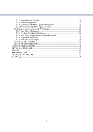 3.1.7. Menü Öğelerini Gizleme ..................................................................................... 34
     3.1.8. Menüleri Kopyalama ........................................................................................... 35
     3.1.9. Çalışma Anında Menü Öğelerini Birleştirme ...................................................... 35
     3.1.10. Çalışma Anında Menü Öğeleri Eklemek ........................................................... 35
  3.2. Kullanıcı Girişini Onaylamak (Validating)................................................................. 36
     3.2.1. Alan Düzeyli Doğrulama ..................................................................................... 36
     3.2.2. TextBox Özelliklerini Kullanma ......................................................................... 36
     3.2.3. Alan Düzeyli Doğrulamada Olayları Kullanmak ................................................ 37
     3.2.4. Doğrulanan Karakterler ....................................................................................... 38
     3.2.5. Odaklama (Focus) Ayarı...................................................................................... 39
  UYGULAMA FAALİYETİ .............................................................................................. 40
  ÖLÇME VE DEĞERLENDİRME .................................................................................... 41
MODÜL DEĞERLENDİRME .............................................................................................. 42
CEVAP ANAHTARLARI ..................................................................................................... 43
SÖZLÜK ................................................................................................................................ 44
KOD ÖRNEKLERİ................................................................................................................ 45
ÖNERİLEN KAYNAKLAR.................................................................................................. 47
KAYNAKÇA ......................................................................................................................... 48




                                                                   ii
 