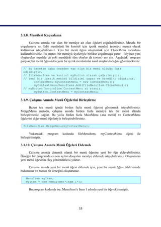 3.1.8. Menüleri Kopyalama

      Çalışma anında var olan bir menüye ait olan öğeleri çoğaltabilirsiniz. Mesela bir
uygulamaya ait Edit menüsünü bir kontrol için içerik menüsü (context menu) olarak
kullanmak isteyebilirsiniz. Yeni bir menü öğesi oluşturmak için CloneMenu metodunu
kullanabilirsiniz. Bu metot, bir menüyü üyeleriyle birlikte çoğaltmaya yarar. Böylece yeni
oluşturulan menüde de eski menüdeki tüm olaylar da (event) yer alır. Aşağıdaki program
parçası, bir menü öğesinden yeni bir içerik menüsünün nasıl oluşturulacağını göstermektedir.

  // Bu örnekte daha önceden var olan bir menü olduğu farz
  edilmiştir.
  // fileMenuItem ve kontrol myButton olarak çağrılmıştır.
  // Yeni bir içerik menüsü bildirimi yapar ve örneğini oluşturur.
        ContextMenu myContextMenu = new ContextMenu();
        myContextMenu.MenuItems.Add(fileMenuItem.CloneMenu());
  // myButton kontrolüne ContextMenu sü atanır.
        myButton.ContextMenu = myContextMenu;

3.1.9. Çalışma Anında Menü Öğelerini Birleştirme

       Bazen tek menü içinde birden fazla menü öğesini göstermek isteyebilirsiniz.
MergeMenu metodu, çalışma anında birden fazla menüyü tek bir menü altında
birleştirmenizi sağlar. Bu yolla birden fazla MainMenu (ana menü) ve ContextMenu
öğelerini diğer menü öğeleriyle birleştirebilirsiniz.

  fileMenuItem.MergeMenu(myContextMenu);

       Yukarıdaki    program    kodunda    fileMenuItem,     myContextMenu       öğesi   ile
birleştirilmiştir.

3.1.10. Çalışma Anında Menü Öğeleri Eklemek

      Çalışma anında dinamik olarak bir menü öğesine yeni bir öğe ekleyebilirsiniz.
Örneğin bir programda en son açılan dosyaları menüye eklemek isteyebilirsiniz. Oluşturulan
yeni menü öğesinin olay yönlendiricisi yoktur.

      Çalışma anında yeni bir menü öğesi eklemek için, yeni bir menü öğesi bildiriminde
bulununuz ve bunun bir örneğini oluşturunuz.

    MenuItem myItem;
    myItem = new MenuItem("Item 1");

      Bu program kodunda ise, MenuItem’e Item 1 adında yeni bir öğe eklenmiştir.




                                            35
 