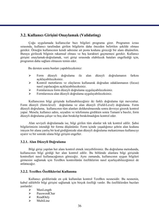 3.2. Kullanıcı Girişini Onaylamak (Validating)
       Çoğu uygulamada kullanıcılar bazı bilgileri programa girer. Programın icrası
sırasında, kullanıcı tarafından girilen bilgilerin daha önceden belirtilen şekilde olması
gerekir. Örneğin kullanıcının kendi adresine ait posta kodunu gireceği bir alanı düşünelim.
Buraya girilecek bilginin rakamsal olması ve beş karakteri geçmemesi gerekir. Kullanıcı
girişini onaylamak-doğrulamak, veri girişi sırasında olabilecek hataları engellediği için,
programın daha sağlam olmasını temin eder.

      Bu dersten sonra bunları yapabileceksiniz:

            Form düzeyli doğrulama ile alan düzeyli doğrulamanın farkını
             açıklayabileceksiniz.
            Kontrol metotlarını ve olaylarını kullanarak doğrudan odaklanmanın (focus)
             nasıl yapılacağını açıklayabileceksiniz.
            Formlarınıza form düzeyli doğrulama uygulayabileceksiniz.
            Formlarınıza alan düzeyli doğrulama uygulayabileceksiniz.

      Kullanıcının bilgi girişinde kullanabileceğiniz iki farklı doğrulama tipi mevcuttur.
Form düzeyli (form-level) doğrulama ve alan düzeyli (Field-Level) doğrulama. Form
düzeyli doğrulama, kullanıcının tüm alanları doldurulmasında sonra devreye girerek kontrol
yapar. Mesela, kullanıcı adını, soyadını ve telefonunu girdikten sonra Tamam’a basılır, form
düzeyli doğrulama çalışır ve boş alan bırakılıp bırakılmadığını kontrol eder.

       Alan seviyeli doğrulamada ise, bilgi girilen tüm alanlar tek tek kontrol edilir. Şahsi
bilgilerimizin istendiği bir formu düşününüz. Form içinde yaşadığımız şehrin alan kodunu
isteyen bir alana yanlış bir kod girdiğimizde alan düzeyli doğrulama mekanizması kullanıcıyı
uyarır ve bir sonraki alana bilgi girişini engeller.

3.2.1. Alan Düzeyli Doğrulama

      Bilgi girişi yapılan her alanı kontrol etmek isteyebilirsiniz. Bu doğrulama metodunda,
kullanıcının bilgi girdiği her alan kontrol edilir. Bu bölümde alanlara bilgi girişinde
kontrolleri nasıl kullanacağımızı göreceğiz. Aynı zamanda, kullanıcının uygun bilgileri
girmesini sağlamak için TextBox kontrolünün özelliklerini nasıl ayarlayabileceğimizi de
anlatacağız.

3.2.2. TextBox Özelliklerini Kullanma

      Kullanıcı girdilerinde en çok kullanılan kontrol TextBox nesnesidir. Bu nesnenin,
kabul edilebilir bilgi girişini sağlamak için birçok özelliği vardır. Bu özelliklerden bazıları
şunlardır:
           MaxLength
           PasswordChar
           ReadOnly
           MultiLine
                                              36
 