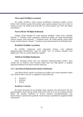 MaxLength Özelliğini Ayarlamak

       Bu özellik TextBox’a (metin kutusu) girilebilecek maksimum karakter sayısını
belirler. Eğer belirtilen sayıdan fazla karakter girişi yapılırsa program buna izin vermez ve
kullanıcıyı uyarır. Bu özellik posta kodu gibi, her zaman karakter sayısı belli olan alanlar
için kullanılır.

      PasswordChar Özelliğini Kullanmak

      Çalışma anında herhangi bir metin kutusuna girdiğiniz verileri gizler. Buradaki
karakteri “*” (asteriks) olarak ayarlarsanız, kullanıcının girdiği veri hangi karakterlerden
oluşursa oluşsun, metin kutusuna “*” karakterini basar. Bu özellik genelde, parola bilgisi
istenen yerlerde kullanılır. Burada “*” karakteri yerine başka karakterler de kullanabilirsiniz.

      ReadOnly Özelliğini Ayarlamak

       Bu özellikle, kullanıcının metin kutusundan bulunan veriyi değiştirip
değiştiremeyeğini belirleyebiliriz. Şayet bu özellik “true” ise, kullanıcı buradaki veriyi
değiştiremez. False ise, normal düzenleme yapabilir.

      MultiLine Özelliğini Kullanmak

       Metin kutusunda birden fazla satır kullanılıp kullanılmayacağını belirler. Şayet
özelliği true ise, kullanıcı metin kutusuna birden fazla satır bilgi girebilir ve program
sığmayan karakterleri satır başına otomatik olarak atar.

3.2.3. Alan Düzeyli Doğrulamada Olayları Kullanmak

       Alan düzeyli klavye olayları size kullanıcının girdiği veriyi anında doğrulama imkânı
verir. Kontrol sizden veriyi alır ve aşağıdaki üç olaya neden olur.

            KeyDown
            KeyPress
            KeyUp

      KeyDown ve KeyUp

       Bu olaylar klavyeden bir tuşa basıldığı zaman yapılacak olan işleri belirtir. Bu olay
gerçekleştiğinde, KeyEventArgs örneği içinde tanımlı olan tuş ya da tuş kombinasyonlarına
bakılır. Bir metodun KeyDown ve KeyUp olaylarını gerçekleştirebilmesi için,
KeyEventArgs’ın parametreleri gereklidir. KeyEventArgs’ın parametreleri aşağıdaki tabloda
özetlenmiştir.




                                              37
 