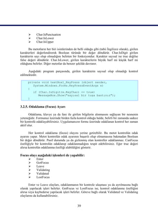       Char.IsPunctuation
            Char.IsLower
            Char.IsUpper

      Bu metotların her biri isimlerinden de belli olduğu gibi (tabii İngilizce olarak), girilen
karakterleri değerlendirerek Boolean türünde bir değer döndürür. Char.IsDigit girilen
karakterin sayı olup olmadığını belirten bir fonksiyondur. Karakter sayısal ise true değilse
false değeri döndürür. Char.IsLower, girilen karakterlerin büyük harf mi küçük harf mi
olduğunu belirler. Diğer metotlar da benzer şekilde davranır.

      Aşağıdaki program parçasında, girilen karakterin sayısal olup olmadığı kontrol
edilmektedir.

      private void textBox1_KeyPress (object sender,
         System.Windows.Forms.KeyPressEventArgs e)
      {
         if (Char.IsDigit(e.KeyChar) == true)
            MessageBox.Show("sayısal bir tuşa bastınız");
      }

3.2.5. Odaklama (Focus) Ayarı

       Odaklama, klavye ya da fare ile girilen bilgilerin alınmasını sağlayan bir nesnenin
yeteneğidir. Formunuz üzerinde birden fazla kontrol olduğu halde, belirli bir zamanda sadece
bir kontrolü odaklayabilirsiniz. Uygulamanızın formu üzerinde odaklanan kontrol her zaman
aktif olur.

       Her kontrol odaklama (focus) olayını yerine getirebilir. Bu metot kontrolün odak
ayarını yapar. Metot kontrolün odak ayarının başarılı olup olmamasına bakmadan Boolean
bir değer döndürür. Pasif durumda ya da gizlenmiş olan kontroller odaklanmaz. CanFocus
özelliğiyle bir kontrolün odaklanıp odaklanmadığını tespit edebilirsiniz. Eğer true değeri
alırsa kontrolün odaklanma özelliği alabildiğini gösterir.

Focus olayı aşağıdaki işlemleri de yapabilir:
            Enter
            GotFocus
            Leave
            Validating
            Validated
            LostFocus

       Enter ve Leave olayları, odaklanmanın bir kontrole ulaşması ya da ayrılmasına bağlı
olarak yapılacak işleri belirler. GotFocus ve LostFocus ise, kontrol odaklanma özelliğini
alırsa veya kaybederse yapılacak işleri belirler. Göreve bağlı olarak Validated ve Validating
olaylarını da kullanabilirsiniz.


                                              39
 
