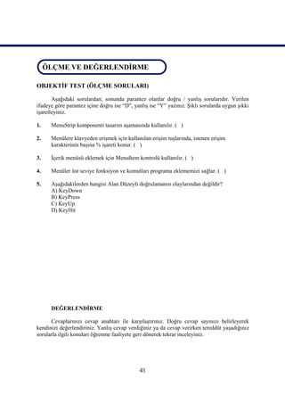 ÖLÇME VE DEĞERLENDİRME
 ÖLÇME VE DEĞERLENDİRME

OBJEKTİF TEST (ÖLÇME SORULARI)

       Aşağıdaki sorulardan; sonunda parantez olanlar doğru / yanlış sorularıdır. Verilen
ifadeye göre parantez içine doğru ise “D”, yanlış ise “Y” yazınız. Şıklı sorularda uygun şıkkı
işaretleyiniz.

1.    MenuStrip komponenti tasarım aşamasında kullanılır. ( )

2.    Menülere klavyeden erişmek için kullanılan erişim tuşlarında, istenen erişim
      karakterinin başına % işareti konur. ( )

3.    İçerik menüsü eklemek için MenuItem kontrolü kullanılır. ( )

4.    Menüler üst seviye fonksiyon ve komutları programa eklememizi sağlar. ( )

5.    Aşağıdakilerden hangisi Alan Düzeyli doğrulamanın olaylarından değildir?
      A) KeyDown
      B) KeyPress
      C) KeyUp
      D) KeyHit




      DEĞERLENDİRME

      Cevaplarınızı cevap anahtarı ile karşılaştırınız. Doğru cevap sayınızı belirleyerek
kendinizi değerlendiriniz. Yanlış cevap verdiğiniz ya da cevap verirken tereddüt yaşadığınız
sorularla ilgili konuları öğrenme faaliyete geri dönerek tekrar inceleyiniz.




                                             41
 
