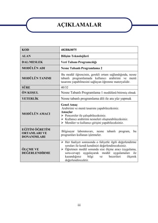 AÇIKLAMALAR
                 AÇIKLAMALAR

KOD               482BK0075
ALAN              Bilişim Teknolojileri
DAL/MESLEK        Veri Tabanı Programcılığı
MODÜLÜN ADI       Nesne Tabanlı Programlama 2

                  Bu modül öğrencinin, gerekli ortam sağlandığında, nesne
MODÜLÜN TANIMI    tabanlı programlamada kullanıcı arabirimi ve menü
                  tasarımı yapabilmesini sağlayan öğrenme materyalidir.
SÜRE              40/32
ÖN KOŞUL          Nesne Tabanlı Programlama 1 modülünü bitirmiş olmak
YETERLİK          Nesne tabanlı programlama dili ile ara yüz yapmak
                  Genel Amaç
                  Arabirimi ve menü tasarımı yapabileceksiniz.
                  Amaçlar
MODÜLÜN AMACI
                   Pencereler ile çalışabileceksiniz.
                   Kullanıcı arabirimi nesneleri oluşturabileceksiniz.
                   Menüler ve kullanıcı girişini yapabileceksiniz.

EĞİTİM ÖĞRETİM
                  Bilgisayar laboratuvarı, nesne tabanlı program, bu
ORTAMLARI VE
                  programları kullanan işletmeler.
DONANIMLARI
                   Her faaliyet sonrasında o faliyetle ilgili değerlendirme
                    soruları ile kendi kendinizi değerlendireceksiniz.
ÖLÇME VE           Öğretmen modül sonunda size ölçme aracı (uygulama,
DEĞERLENDİRME       soru-cevap) uygulayarak modül uygulamaları ile
                    kazandığınız       bilgi     ve     becerileri     ölçerek
                    değerlendirecektir.




                               iii
 