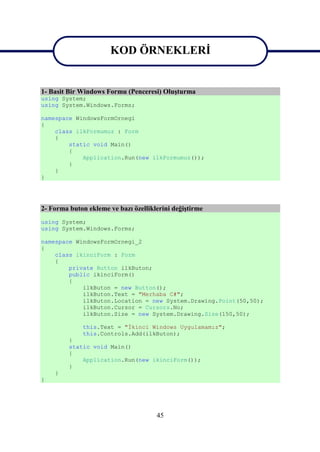 KOD ÖRNEKLERİ
                       KOD ÖRNEKLERİ
1- Basit Bir Windows Formu (Penceresi) Oluşturma
using System;
using System.Windows.Forms;

namespace WindowsFormOrnegi
{
    class ilkFormumuz : Form
    {
        static void Main()
        {
            Application.Run(new ilkFormumuz());
        }
    }
}




2- Forma buton ekleme ve bazı özelliklerini değiştirme
using System;
using System.Windows.Forms;

namespace WindowsFormOrnegi_2
{
    class ikinciForm : Form
    {
        private Button ilkButon;
        public ikinciForm()
        {
            ilkButon = new Button();
            ilkButon.Text = "Merhaba C#";
            ilkButon.Location = new System.Drawing.Point(50,50);
            ilkButon.Cursor = Cursors.No;
            ilkButon.Size = new System.Drawing.Size(150,50);

             this.Text = "İkinci Windows Uygulamamız";
             this.Controls.Add(ilkButon);
         }
         static void Main()
         {
             Application.Run(new ikinciForm());
         }
    }
}




                                      45
 