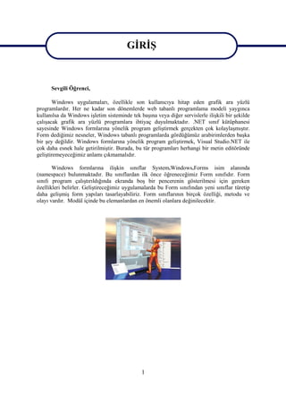 GİRİŞ
                                        GİRİŞ

      Sevgili Öğrenci,

       Windows uygulamaları, özellikle son kullanıcıya hitap eden grafik ara yüzlü
programlardır. Her ne kadar son dönemlerde web tabanlı programlama modeli yaygınca
kullanılsa da Windows işletim sisteminde tek başına veya diğer servislerle ilişkili bir şekilde
çalışacak grafik ara yüzlü programlara ihtiyaç duyulmaktadır. .NET sınıf kütüphanesi
sayesinde Windows formlarına yönelik program geliştirmek gerçekten çok kolaylaşmıştır.
Form dediğimiz nesneler, Windows tabanlı programlarda gördüğümüz arabirimlerden başka
bir şey değildir. Windows formlarına yönelik program geliştirmek, Visual Studio.NET ile
çok daha esnek hale getirilmiştir. Burada, bu tür programları herhangi bir metin editöründe
geliştiremeyeceğimiz anlamı çıkmamalıdır.

       Windows formlarına ilişkin sınıflar System.Windows.Forms isim alanında
(namespace) bulunmaktadır. Bu sınıflardan ilk önce öğreneceğimiz Form sınıfıdır. Form
sınıfı program çalıştırıldığında ekranda boş bir pencerenin gösterilmesi için gereken
özellikleri belirler. Geliştireceğimiz uygulamalarda bu Form sınıfından yeni sınıflar türetip
daha gelişmiş form yapıları tasarlayabiliriz. Form sınıflarının birçok özelliği, metodu ve
olayı vardır. Modül içinde bu elemanlardan en önemli olanlara değinilecektir.




                                              1
 