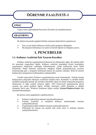 ÖĞRENME FAALİYETİ–1
                   ÖĞRENME FAALİYETİ–1
 AMAÇ
      Uygun ortam sağlandığında Pencereler (Formlar) ile çalışabileceksiniz.


 ARAŞTIRMA

      Bu faaliyet öncesinde aşağıda belirtilen araştırma faaliyetlerini yapmalısınız:

            Size, şu ana kadar kullanımı en kolay gelen programı düşününüz.
            Bu programı kullanmaya sizi çeken en önemli öğenin ne olduğunu yazınız.

                             1. PENCERELER
1.1. Kullanıcı Arabirimi İçin Tasarım Kuralları
      Kullanıcı arabirimi uygulamaların kullanıcılar ile etkileşimini sağlar. Bu nedenle etkili
bir tasarımda vazgeçilmez öğedir. Kullanıcı arabirimi tasarlarken birinci önceliğimiz
uygulamanın kullanıcılar tarafından kullanılmasıdır, çünkü kullanıcılar bizim hedef
kitlemizdir. Hedef kitlenizin kullanıcılar olduğunu bilmek programlarınızın yazımını
kolaylaştırdığı gibi, o programı kullanacak kişilere de yardımcı olacaktır. Kötü bir tasarım
kullanıcıların programınızı kullanmaktan uzaklaştırabilir.

       Formlar (pencereler) Windows uygulamalarının temel elemanlarıdır. Aslında formlar
kullanıcıların programla etkileşim evrelerinin temelini kurar. Kontroller ve menüler belirli
özellikleri programa katmak için formlara eklenebilir. Buna ek olarak oluşturulan programın
fonksiyonel ve daha cazibeli olmasını sağlar. .NET Framework uygulamanızın görsel
sunumu için çeşitli grafiksel öğeler, formlar, kontroller, şeffaf elemanlar ve gölgeli
elemanlar ihtiva eder. Windows formlarına ilişkin sınıflar, System.Windows.Forms isim
alanında bulunmaktadır.

      Bu dersten sonra aşağıdakileri yapabileceksiniz:

            Kullanıcı arabiriminin önemini tanımlayabileceksiniz.
            Formlar, kontroller ve menülerin kullanıcı arabirimindeki önemini
             açıklayabileceksiniz.
            Uygulamalarınızdaki renklerin önemini açıklayabileceksiniz.
            Etkileşimli bir tasarım için gerekli olan resim, ikon ve fontların önemini
             açıklayabileceksiniz.




                                              3
 