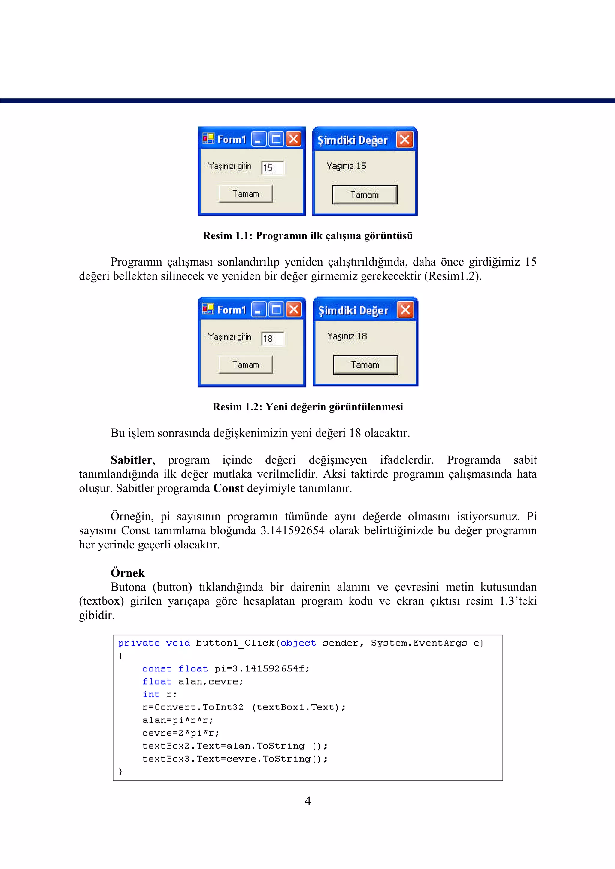 Resim 1.1: Programın ilk çalışma görüntüsü

      Programın çalışması sonlandırılıp yeniden çalıştırıldığında, daha önce girdiğimiz 15
değeri bellekten silinecek ve yeniden bir değer girmemiz gerekecektir (Resim1.2).




                          Resim 1.2: Yeni değerin görüntülenmesi

      Bu işlem sonrasında değişkenimizin yeni değeri 18 olacaktır.

      Sabitler, program içinde değeri değişmeyen ifadelerdir. Programda sabit
tanımlandığında ilk değer mutlaka verilmelidir. Aksi taktirde programın çalışmasında hata
oluşur. Sabitler programda Const deyimiyle tanımlanır.

       Örneğin, pi sayısının programın tümünde aynı değerde olmasını istiyorsunuz. Pi
sayısını Const tanımlama bloğunda 3.141592654 olarak belirttiğinizde bu değer programın
her yerinde geçerli olacaktır.

       Örnek
       Butona (button) tıklandığında bir dairenin alanını ve çevresini metin kutusundan
(textbox) girilen yarıçapa göre hesaplatan program kodu ve ekran çıktısı resim 1.3’teki
gibidir.




                                            4
 