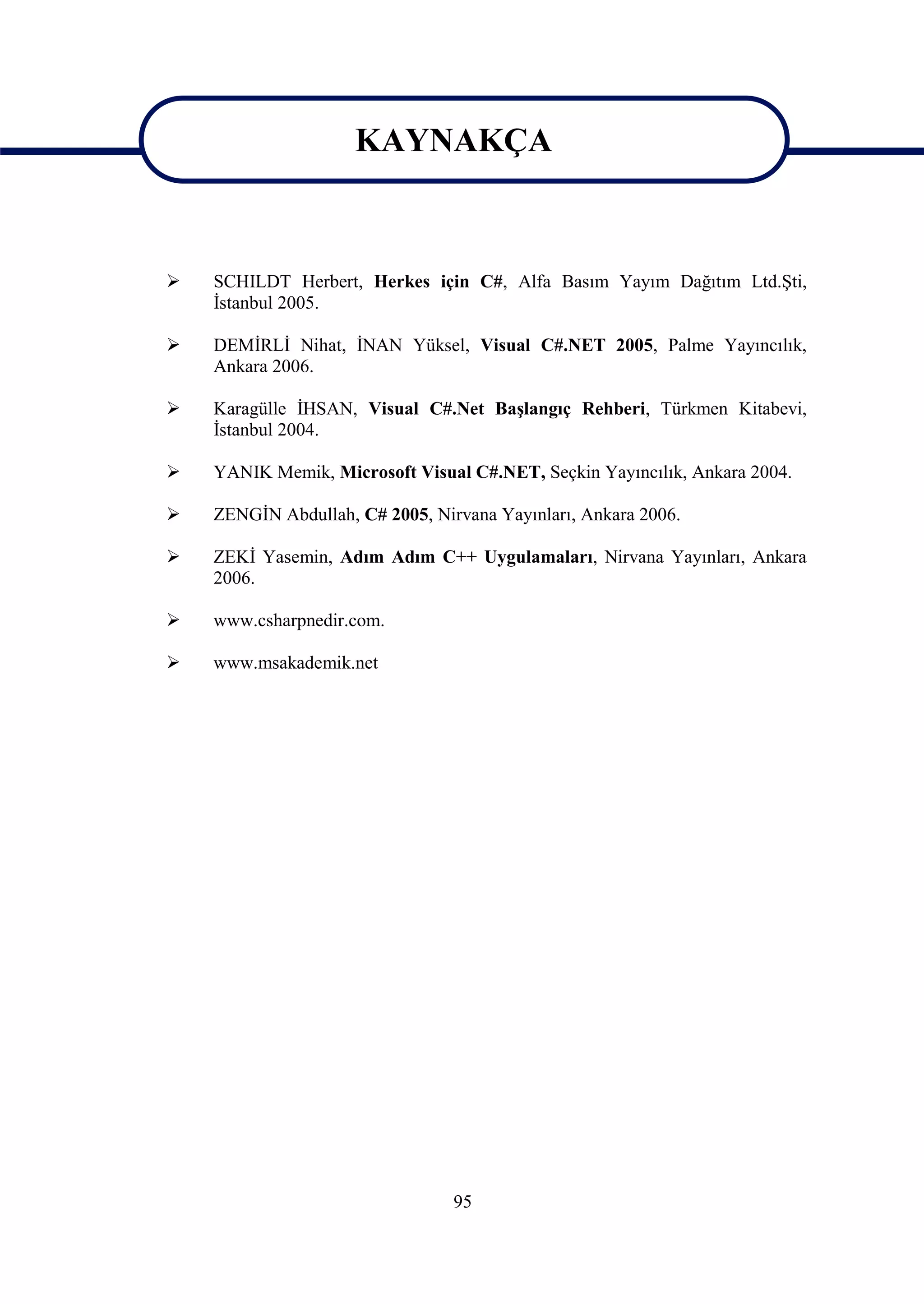 KAYNAKÇA

                      KAYNAKÇA
   SCHILDT Herbert, Herkes için C#, Alfa Basım Yayım Dağıtım Ltd.Şti,
    İstanbul 2005.

   DEMİRLİ Nihat, İNAN Yüksel, Visual C#.NET 2005, Palme Yayıncılık,
    Ankara 2006.

   Karagülle İHSAN, Visual C#.Net Başlangıç Rehberi, Türkmen Kitabevi,
    İstanbul 2004.

   YANIK Memik, Microsoft Visual C#.NET, Seçkin Yayıncılık, Ankara 2004.

   ZENGİN Abdullah, C# 2005, Nirvana Yayınları, Ankara 2006.

   ZEKİ Yasemin, Adım Adım C++ Uygulamaları, Nirvana Yayınları, Ankara
    2006.

   www.csharpnedir.com.

   www.msakademik.net




                                 95
 