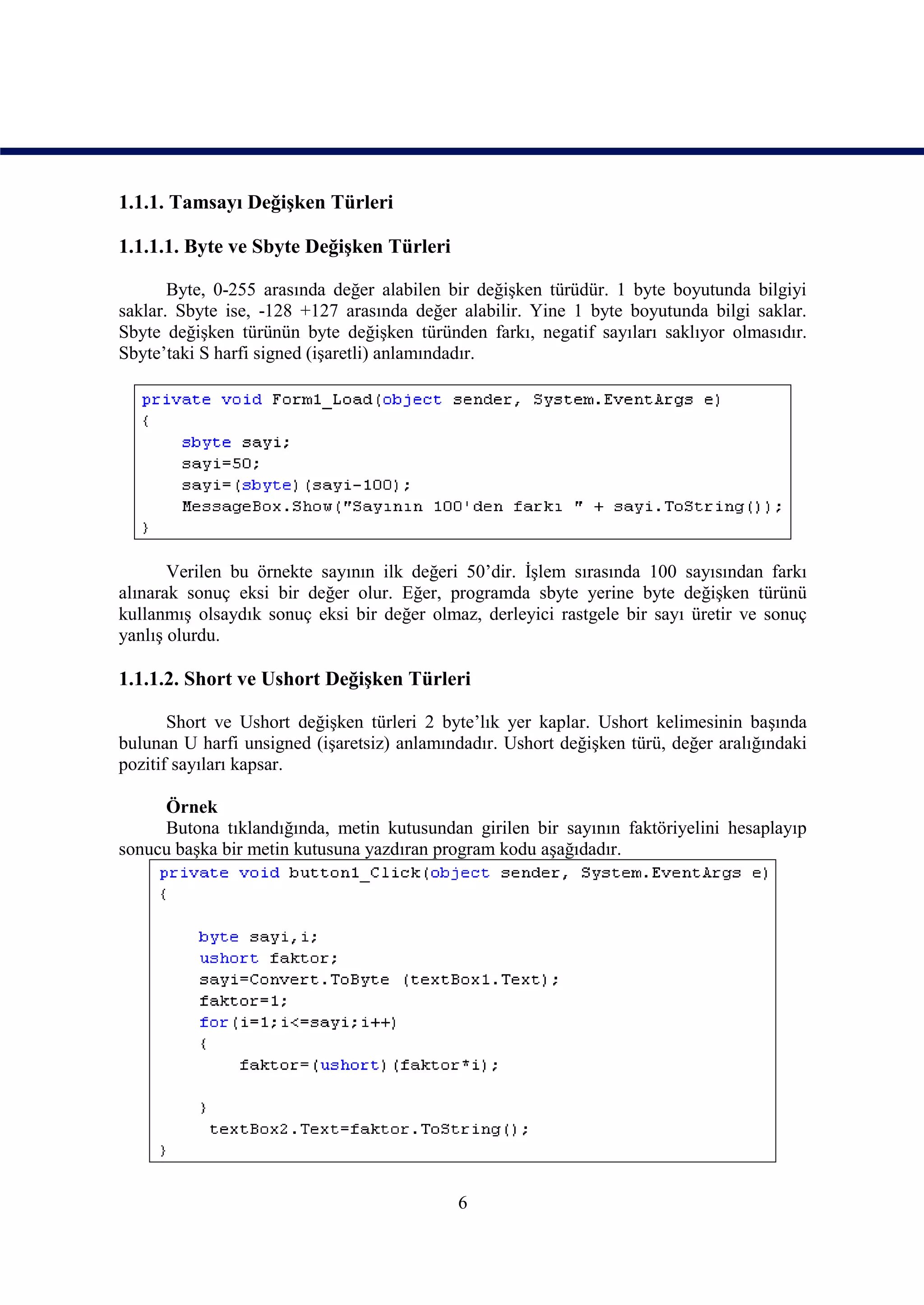 1.1.1. Tamsayı Değişken Türleri

1.1.1.1. Byte ve Sbyte Değişken Türleri

       Byte, 0-255 arasında değer alabilen bir değişken türüdür. 1 byte boyutunda bilgiyi
saklar. Sbyte ise, -128 +127 arasında değer alabilir. Yine 1 byte boyutunda bilgi saklar.
Sbyte değişken türünün byte değişken türünden farkı, negatif sayıları saklıyor olmasıdır.
Sbyte’taki S harfi signed (işaretli) anlamındadır.




       Verilen bu örnekte sayının ilk değeri 50’dir. İşlem sırasında 100 sayısından farkı
alınarak sonuç eksi bir değer olur. Eğer, programda sbyte yerine byte değişken türünü
kullanmış olsaydık sonuç eksi bir değer olmaz, derleyici rastgele bir sayı üretir ve sonuç
yanlış olurdu.

1.1.1.2. Short ve Ushort Değişken Türleri

       Short ve Ushort değişken türleri 2 byte’lık yer kaplar. Ushort kelimesinin başında
bulunan U harfi unsigned (işaretsiz) anlamındadır. Ushort değişken türü, değer aralığındaki
pozitif sayıları kapsar.

     Örnek
     Butona tıklandığında, metin kutusundan girilen bir sayının faktöriyelini hesaplayıp
sonucu başka bir metin kutusuna yazdıran program kodu aşağıdadır.




                                            6
 